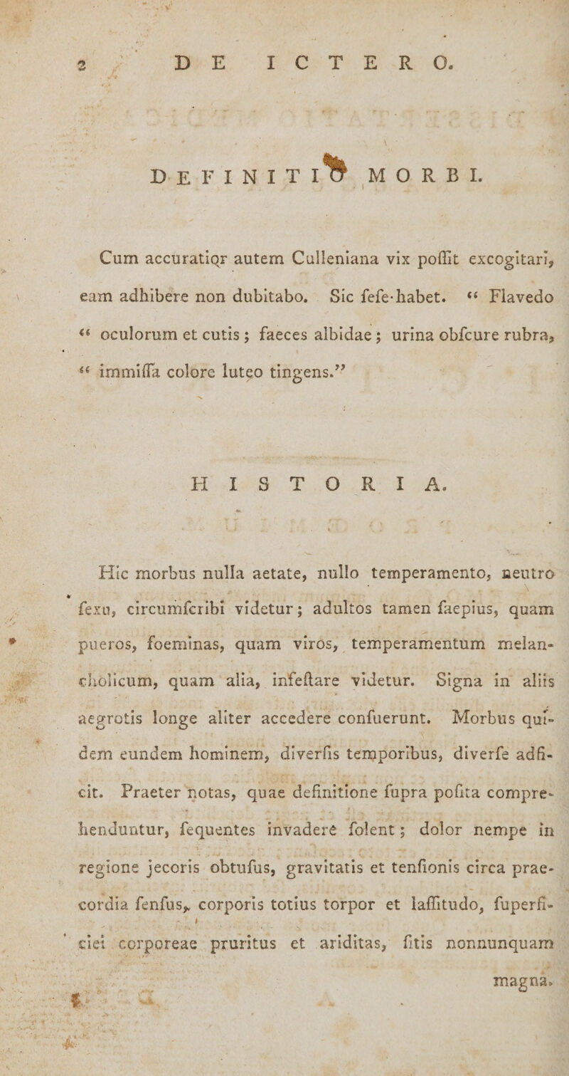 Cum accuratiQF autem Culleniana vix poffit excogitari, eam adhibere non dubitabo. Sic fefe-habet. “ Fiavedo &lt;« oculorum et cutis; faeces albidae; urina obfcure rubra, “ immifla colore luteo tingens.” HISTORIA. Hic morbus nulla aetate, nullo temperamento, neutro fexn, circumfcribi videtur; adultos tamen faepius, quam pueros, foeminas, quam viros, temperamentum melan¬ cholicum, quam alia, infeftare videtur. Signa in aliis aegrotis longe aliter accedere confuerunt. Morbus quF- dem eundem hominem, dlverfis temporibus, diverfe adh- cit. Praeter notas, quae definitione fupra pofita compre¬ henduntur, fequentes invadere folent; dolor nempe in regione jecoris obtufus, gravitatis et tenfionis circa prae¬ cordia fenfus,. corporis totius torpor et iaffitudo, fuperfl- $ ciei corporeae pruritus et ariditas, fitis nonnunquam magna.