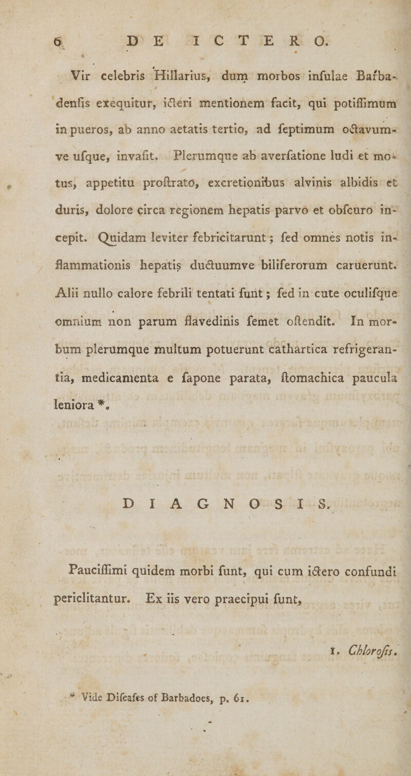 *F.' f Vir celebris Hillarius, dum morbos infulae Bafba- denfis exequitur, ideri mentionem facit, qui potiffimum in pueros, ab anno aetatis tertio, ad feptimum oiSlavum- ve ufque, invafit. Plerumque ab averfatione ludi et moi tus, appetitu proftrato, excretionibus alvinis albidis et duris, dolore circa regionem hepatis parvo et obfcuro in¬ cepit. Quidam leviter febricitarunt; fed omnes notis in¬ flammationis hepatis duduumve biliferorum caruerunt. Alii nullo calore febrili tentati funt; fed in cute oculifque omnium non parum flavediiiis femet oftendit. In mor¬ bum plerumque multum potuerunt cathartica refrigeran¬ tia, medicamenta e fapone parata, flomachica paucula leniora DIAGNOSIS. Pauclffimi quidem morbi funt, qui cum idero confundi periclitantur. Ex iis vero praecipui funt, , I. Chlorojis» Vide DiCeafes of Barbadoes, p. 6i.