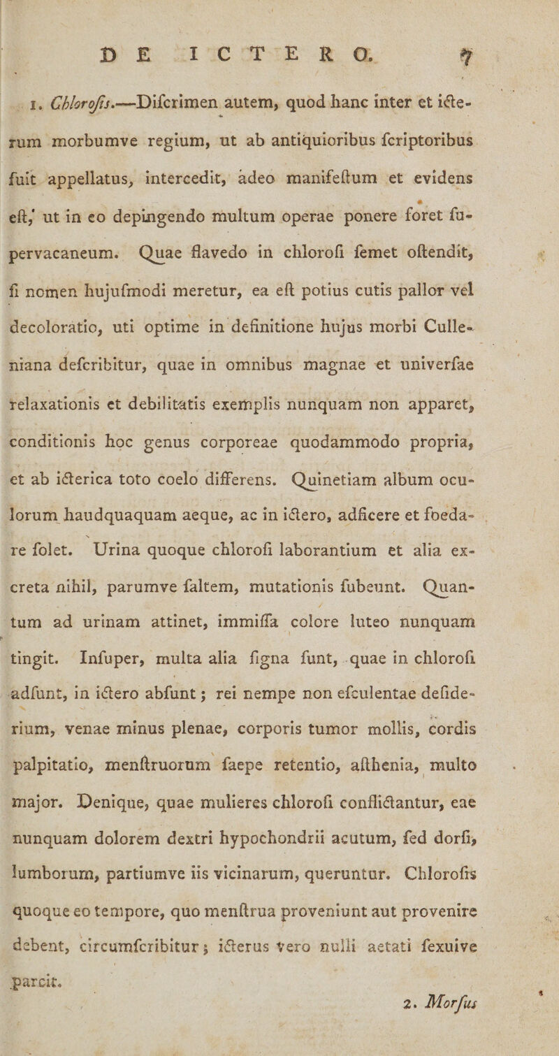 I. Chlorojis.—Difcrlmen autem, quod hanc inter et iifie- «• rum morbumve regium, ut ab antiquioribus fcriptoribus fuit appellatus, intercedit, adeo manifeftum et evidens eft,‘ ut in eo depingendo multum operae ponere foret fu- pervacaneum. Quae flavedo in chlorofi femet oftendit, 11 nomen hujufmodi meretur, ea eft potius cutis pallor vel decoloratio, uti optime in definitione hujus morbi Culle- niana defcribitur, quae in omnibus magnae et univerfae relaxationis ct debilitatis exemplis nunquam non apparet, conditionis hoc genus corporeae quodammodo propria, et ab iderica toto coelo differens. Quinetiam album ocu* lorum haudquaquam aeque, ac in idero, adficere et foeda- N re folet. Urina quoque chlorofi laborantium et alia ex¬ creta nihil, parumve faltem, mutationis fubeunt. Quan¬ tum ad urinam attinet, immiffa colore luteo nunquam tingit. Infuper, multa alia figna funt, quae in chlorofi adfunt, in idero abfunt; rei nempe non efculentae defide- rium, venae minus plenae, corporis tumor mollis, cordis \ palpitatio, menftruorum faepe retentio, afthcnia, multo major. Denique, quae mulieres chlorofi conflidantur, eae nunquam dolorem dextri hypochondrii acutum, fed dorfi, lumborum, partiumve iis vicinarum, queruntur. Chlorofis quoque eo tempore, quo menflrua proveniunt aut provenire debent, circumfcribltur j iderus Vero nulli aetati fexuive .parcit, 2. Morfus