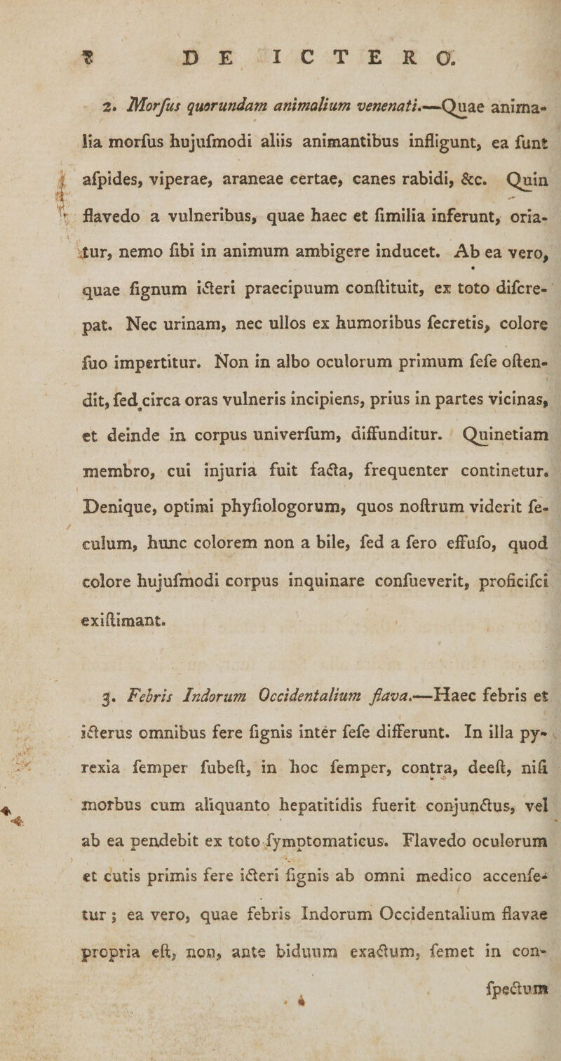 2. Morfus quorundam animalium venenati,anima¬ lia morfus hujufmodi aliis animantibus infligunt, ea funt afpides, viperae, araneae certae, canes rabidi, &amp;c. Quin flavedo a vulneribus, quae haec et fimilia inferunt, oria¬ mur, nemo fibi in animum ambigere inducet. Ab ea vero, quae fignum i^leri praecipuum conftituit, ex toto difcre- pat. Nec urinam, nec ullos ex humoribus fecretis, colore fuo impertitur. Non in albo oculorum primum fefe often- dit, fed^circa oras vulneris incipiens, prius in partes vicinas, et deinde in corpus univerfum, diffunditur. Quinetiam membro, cui injuria fuit fa(fla, frequenter continetur* I Denique, optimi phyfiologorum, quos noftrum vident fe- culum, hunc colorem non a bile, fed a fero effufo, quod colore hujufmodi corpus inquinare confueverit, proficifci exiflimant. 3. Febris Indorum Occidentalium flava.—Haec febris et iiflerus omnibus fere fignis inter fefe differunt. In illa py- rexla femper fubeft, in hoc femper, contra, deeft, nifl morbus cum aliquanto hepatitidis fuerit conjundus, vel ab ea peixdebit ex toto fymptomaticus. Flavedo oculorum et cutis primis fere ideri fignis ab omni medico accenfe- tur; ea vero, quae febris Indorum Occidentalium flavae propria eft, non, ante biduum exaflum, femet in con- fpedum