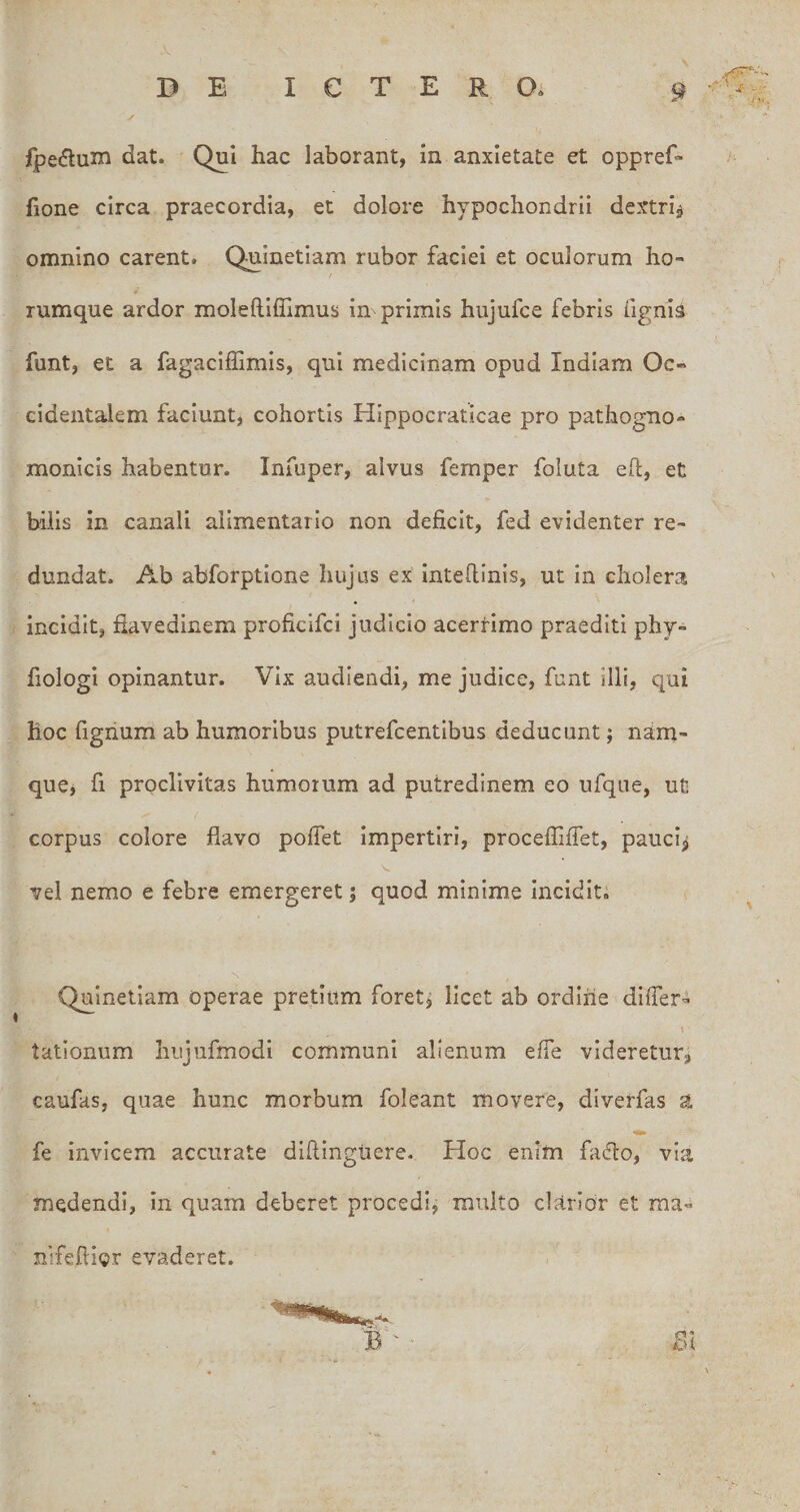 1 y- rx. fpedluin dat. Qui hac laborant, in anxietate et oppref» f- fione circa praecordia, et dolore hypochondrii dextri^ omnino carent. Qninetiam rubor faciei et oculorum ho- rumque ardor moleftiffimus in primis hujufce febris figni^ funt, et a fagacifhmis, qui medicinam opud Indiam Oc¬ cidentalem faciunt, cohortis Hippocraticae pro pathogno- monicis habentor. Infuper, alvus femper foluta eh, et bilis in canali alimentario non deficit, fed evidenter re¬ dundat. Ab abforptione hujus ex inteflinis, ut in cholera incidit, flavedinem proficifci judicio acertimo praediti phy- fiologi opinantur. Vix audiendi, me judice, funt illi, qui hoc figrium ab humoribus putrefcentibus deducunt; nam- quCj fi proclivitas humoium ad putredinem eo ufque, ut corpus colore flavo poffet impertiri, proceffiffet, pauci^ vel nemo e febre emergeret; quod minime incidit. Quineliam operae pretium foret^ licet ab ordine differ- talionum hujufmodi communi alienum effe videretur, caufas, quae hunc morbum foleant movere, diverfas a fe invicem accurate diftingiiere. Hoc enim fa(51:o, via medendi, in quam deberet procedi, multo clarior et raa« nifeftigr evaderet. £51