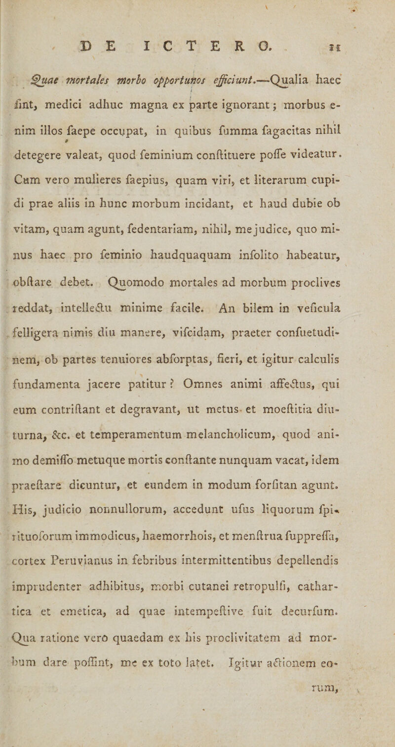 \ DE ICTERO., ji ^ae mortales morho opportunos Qualia haec i llntj medici adhuc magna ex parte ignorant; morbus e- I nim illos faepe occupat, in quibus fumma fagacitas nihil detegere valeat, quod feminium conftituere pofTe videatur. Cum vero mulieres faepius, quam viri, et literarum cupi¬ di prae aliis In hunc morbum incidant, et haud dubie ob vitam, quam agunt, fedentariam, nihil, me judice, quo mi¬ nus haec pro feminio haudquaquam infolito habeatur, obftare debet. Quomodo mortales ad morbum proclives reddat, Intelleilu minime facile. An bilem in veficula felligera nimis diu manere, vifeidam, praeter confuetudi- nem, ob partes tenuiores abforptas, fieri, et igitur calculis fundamenta jacere patitur ? Omnes animi affedus, qui eum contriftant et degravant, ut metus, et moeftitia diu¬ turna, &amp;c. et temperamentum melancholicum, quod ani¬ mo demifib metuque mortis conflante nunquam vacat, idem praeftare dicuntur, et eundem in modum forfitan agunt. His, judicio nonnullorum, accedunt ufus liquorum fpi^ lituolbrum immodicus, haemorrhols, et menftrua fupprefla, cortex Peruylanus in febribus intermittentibus depellendis imprudenter adhibitus, morbi cutanei retropulfi, cathar- tica et emetica, ad quae intempeflive fuit decurfum. Qua ratione vero quaedam ex his proclivitatem ad mor¬ bum dare poflint, me ex toto latet. Igitur aflionem eo¬ rum,