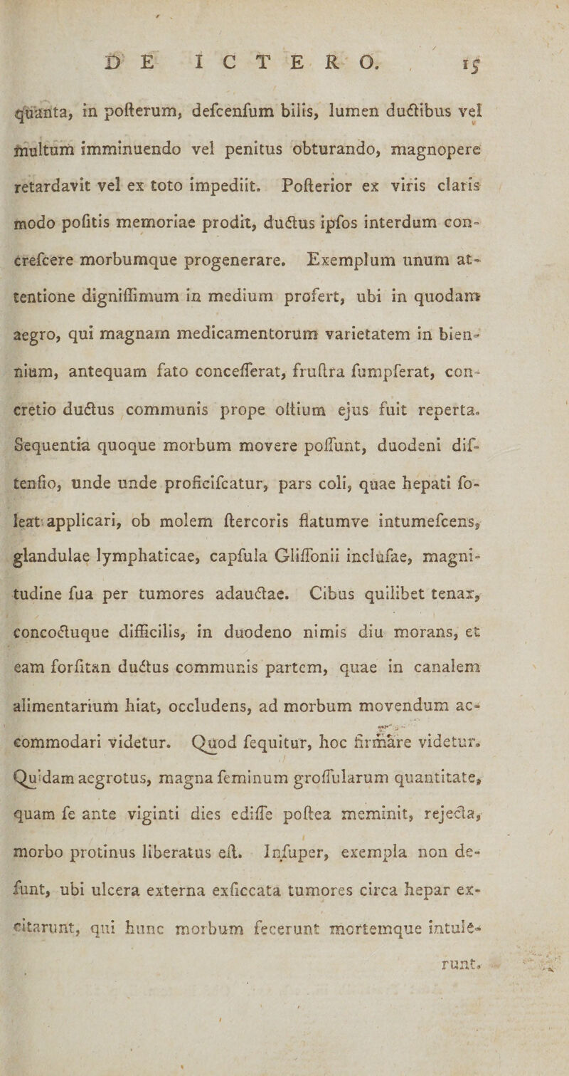 quanta, in pofterum, defcenfum biiis, lumen dualibus vel ftiultnin imminuendo vel penitus obturando, magnopere retardavit vel ex toto impediit. Pofterior ex viris claris modo pofitis memoriae prodit, dudus ipfos interdum con- crefcere morbumque progenerare. Exemplum unum at¬ tentione digniffimum In medium profert, ubi in quodam aegro, qui magnam medicamentorum varietatem in bien¬ nium, antequam fato conceflerat, fruflra fumpferat, con¬ cretio dudlus communis prope oltium ejus fuit reperta. Sequentia quoque morbum movere poifunt, duodeni dlf- tenfio, unde unde proficifcatur, pars coli, quae hepati fo- leat applicari, ob molem ftercoris flatumve Intumefcens, glandulae lymphaticae, capfula GliffoniI inclufae, magni¬ tudine fua per tumores adaudae. Cibus quilibet tenar, concoduque difficilis, in duodeno nimis diu morans, et eam forfitan dudus communis partem, quae in canalem alimentarium hiat, occludens, ad morbum movendum ac- commodari videtur. Quod fequltur, hoc firmare videtur. Quidam aegrotus, magna feminum groffularum quantitate, quam fe ante viginti dies ediffie poftea meminit, rejecla, morbo protinus liberatus eil. Infuper, exempla non de- funt, ubi ulcera externa exficcata tumores circa hepar ex- cltarijnt, qui hunc morbum fecerunt mortemque intule¬ runt.