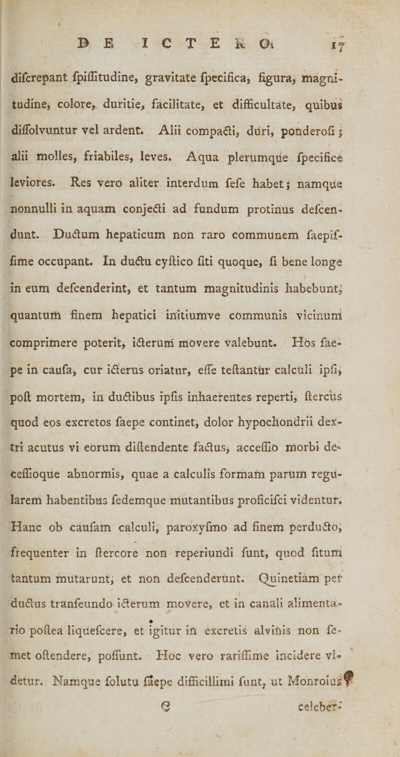 X7 difcrepant fpiflitudine, gravitate fpecifica, figuraj magm- tudinej colore, duritie, facilitate, et difficultate, quibus diffiolvuntur vel ardent. Alii compadi, duri, pouderoii i alii molles, friabiles, leves. Aqua ' plerumque fpecifice leviores. Res vero aliter interdum fefe habet; namque nonnulli in aquam conjedi ad fundum protinus defcen- I dunt. Dudum hepaticum non raro communem faepif- fime occupant. In dudu cyftico fiti quoque, fi bene longe in eum defcenderint, et tantum magnitudinis habebunt; quantum finem hepatici initiumve communis vicinund comprimere poterit, ideruiri movere valebunt. Hos fae- pe in caufa, cur idierus oriatur, effe teftantiir calculi ipfi, poft mortem, in dudibus ipfis inhaerentes reperti, ftercils quod eos excretos faepe continet, dolor hypochondrii dex¬ tri acutus vi eorum difiendente fadusj acceffiu morbi de- ceffioque abnormis, quae a calculis formam parUm regu¬ larem habentibus fedemque mutantibus proficifci videntur; Hanc ob caufam calculi, paroxyfmo ad finem perdudo; frequenter in fiercore non reperiuiidi funt, quod fitum tantum mutarunt, et non defcenderUnt. Quinetiam per dudus tranfeundo iderum movere, et in canali alimenta- rio poftea liquefcere, et igitur in excretis alviuls non fe- met oftendere, pofTunt. Hoc vero rarlffime incidere vi¬ detur. Namque folutu faepe difficillimi funt, ut Monrolusf^ ^ celebef- y