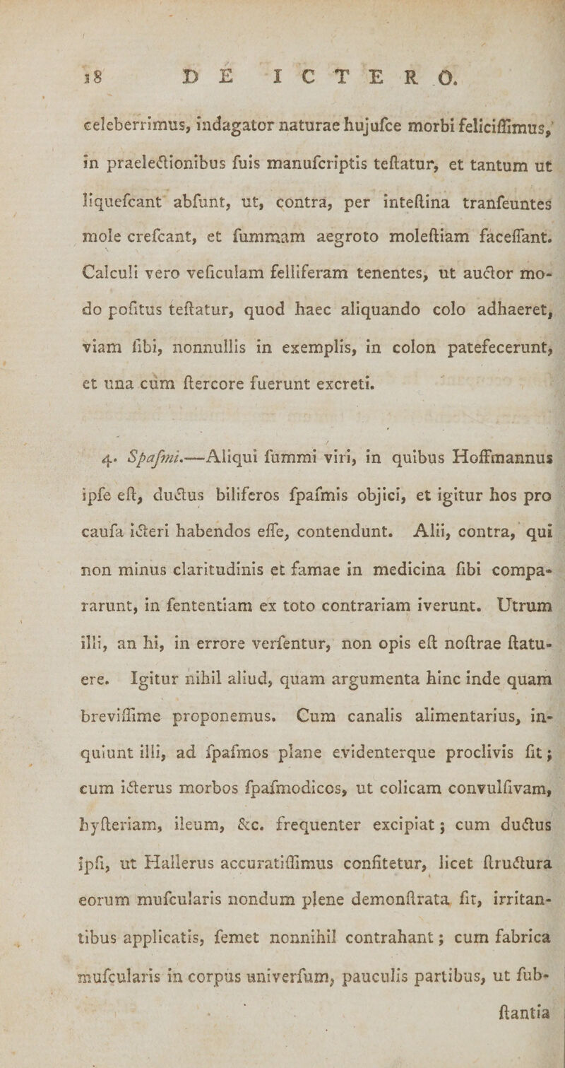 celeberrimus, indagator naturae hujufce morbi feliciflimus,' in praeledionibus fuis manufcriptis teftatur, et tantum ut liqucfcant abfunt, ut, contra, per inteftina tranfeuntes mole crefcant, et fummam aegroto moleftiam faceffant. Calculi vero veficulam felliferam tenentes, ut auclor mo¬ do pofitus teftatur, quod haec aliquando colo adhaeret, viam fibi, nonnullis in exemplis, in colon patefecerunt, et una cum ftercore fuerunt excreti. 4. Spafml.—Aliqui fummi viri, in quibus Hoffmannus ipfe eft, duplus biliferos fpafmis objici, et igitur hos pro caufa iifteri habendos efle, contendunt. Alii, contra, qui non minus claritudinis et famae in medicina fibi compa¬ rarunt, in fententiam ex toto contrariam iverunt. Utrum illi, an hi, in errore verfentur, non opis eft noftrae ftatu- ere. Igitur nihil aliud, quam argumenta hinc inde quam brevlftime proponemus. Cum canalis alimentarius, in¬ quiunt illi, ad fpafmos plane evidenterque proclivis Iit; cum iderus morbos fpafmodicos, ut colicam convulftvam, hyfteriam, ileum, &amp;c. frequenter excipiat; cum dudus ipfi, ut Hallerus accuratiffimus confitetur, licet ftrudura eorum mufcularis nondum plene demonftrata fit, irritan¬ tibus applicatis, femet nonnihil contrahant; cum fabrica mufcularis in corpus univerfum, pauculis partibus, ut fub- ftantia