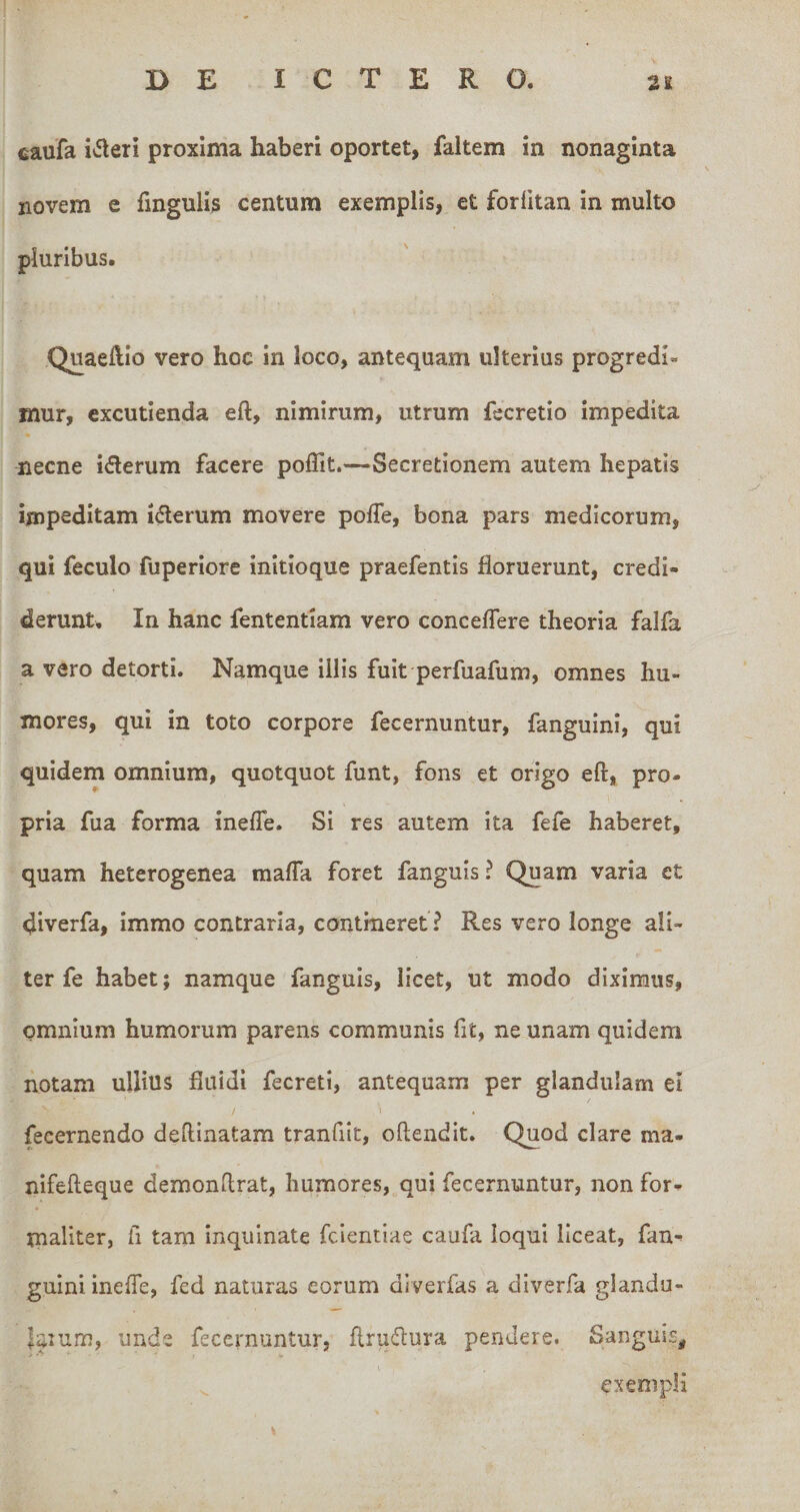 caufa i»5leri proxima haberi oportet, faltem in nonaginta novem e fingulls centum exemplis, et fordtan in multo pluribus, Quaeftio vero hoc in loco, antequam ulterius progredi¬ mur, excutienda eft, nimirum, utrum fecretio impedita necne iderum facere poflit.—Secretionem autem hepatis impeditam iderum movere pofTe, bona pars medicorum, qui feculo fuperiore initioque praefentis floruerunt, credi¬ derunt. In hanc fententiam vero concedere theoria falfa a vero detorti. Namque illis fuit perfuafum, omnes hu¬ mores, qui in toto corpore fecernuntur, fanguini, qui quidem omnium, quotquot funt, fons et origo eft, pro¬ pria fua forma inefle. Si res autem ita fefe haberet, quam heterogenea mada foret fanguis ? Quam varia et diverfa, Immo contraria, contineret ? Res vero longe ali¬ ter fe habet; namque fanguis, licet, ut modo diximus, omnium humorum parens communis fit, ne unam quidem notam ullius fluidi fecreti, antequam per glandulam ei / \ fecernendo deftinatam tranfiit, oftendit. Quod clare ma- nifefteque demonftrat, humores, qui fecernuntur, non for- maliter, fi tam inquinate fclentiae caufa loqui liceat, fan¬ guini inede, fed naturas eorum dlverfas a diverfa glandu- laium, unde fecernuntur, ftrudura pendere. Sanguis, exempli