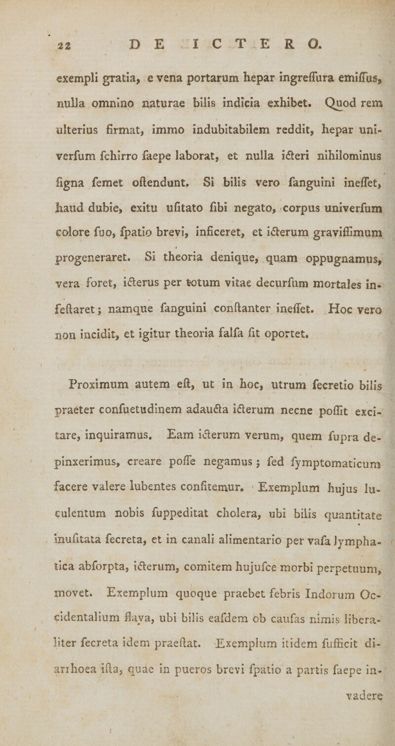 exempH gratia, e vena portarum hepar ingreffura emiffus, nulJa omnino naturae bilis indicia exhibet. Quod rem ulterius firmat, immo indubitabilem reddit, hepar uni- verfum fchirro faepe laborat, et nulla ifteri nihilominus figna femet oftendunt. Si bilis vero fanguini ineflet, haud dubie, exitu ufitato fibi negato, corpus univerfum colore fuo, fpatio brevi, inficeret, et iderum graviffimum progeneraret. Si theoria denique, quam oppugnamus, vera foret, i(flerus per totum vitae decurfum mortales in- I « feftaret; namque fanguini conftanter ineffet. Hoc vero non incidit, et igitur theoria falfa fit oportet. m Proximum autem eft, ut in hoc, utrum fecretio bilis praeter confuetudinem adauda iderum necne poffit exci¬ tare, inquiramus. Eam iderum verum, quem fupra de¬ pinxerimus, creare pofie negamus ; fed fymptomaticum facere valere lubentes confitemur. • Exemplum hujus lu¬ culentum nobis fuppeditat cholera, ubi bilis quantitate « . inufitata fecreta, et in canali alimentario per vafa lympha¬ tica abforpta, iderum, comitem hujufce morbi perpetuum, r movet. Exemplum quoque praebet febris Indorum Oc¬ cidentalium flava, ubi bilis eafdem ob caufas nimis libera- liter fecreta idem praeftat. 'Exemplum itidem fufficit di- arihoea ifla, quae in pueros brevi fpatio a partis faepe in¬ vadere I