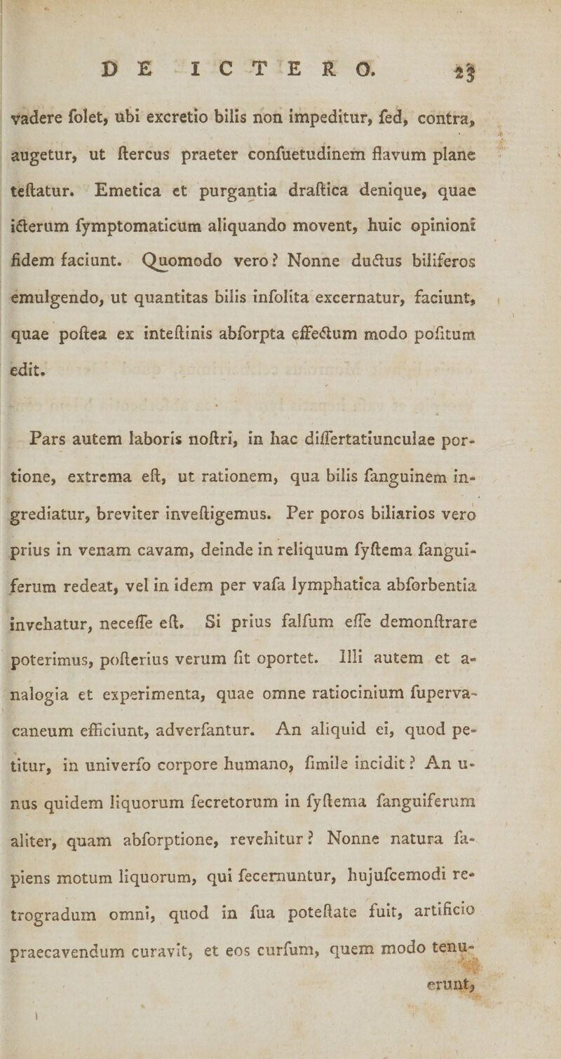 vadere folet, ubi excretio bilis non impeditur, fed, contra, augetur, ut ftercus praeter confuetudinem flavum plane teftatur. Emetica et purgantia draftica denique, quae ideriim fymptomaticum aliquando movent, huic opinioni fidem faciunt. Quomodo vero ? Nonne dudtus biliferos emulgendo, ut quantitas bilis infolita excernatur, faciunt, quae poftea ex inteftinis abforpta effe&lt;5lum modo pofitum edit. Pars autem laboris noftri, in hac difiertatiunculae por¬ tione, extrema eft, ut rationem, qua bilis fanguinem in¬ grediatur, breviter inveftigemus. Per poros biliarios vero prius in venam cavam, deinde in reliquum fyftema fangui- ferum redeat, vel in idem per vafa lymphatica abforbentia invehatur, necefle efl. Si prius falfum efle demonftrare poterimus, poflerius verum fit oportet. Illi autem et a- nalogia et experimenta, quae omne ratiocinium fuperva- caneum efficiunt, adverfantur. An aliquid ei, quod pe¬ titur, in univerfo corpore humano, fimile incidit? An u- nus quidem liquorum fecretorum in fyftema fanguiferum aliter, quam abforptione, revehitur ? Nonne natura fa- piens motum liquorum, qui fecemuntur, hujufcemodi re* trogradum omni, quod in fua poteftate fuit, artificio praecavendum curavit, et eos curfum, quem modo erunt, &gt; f