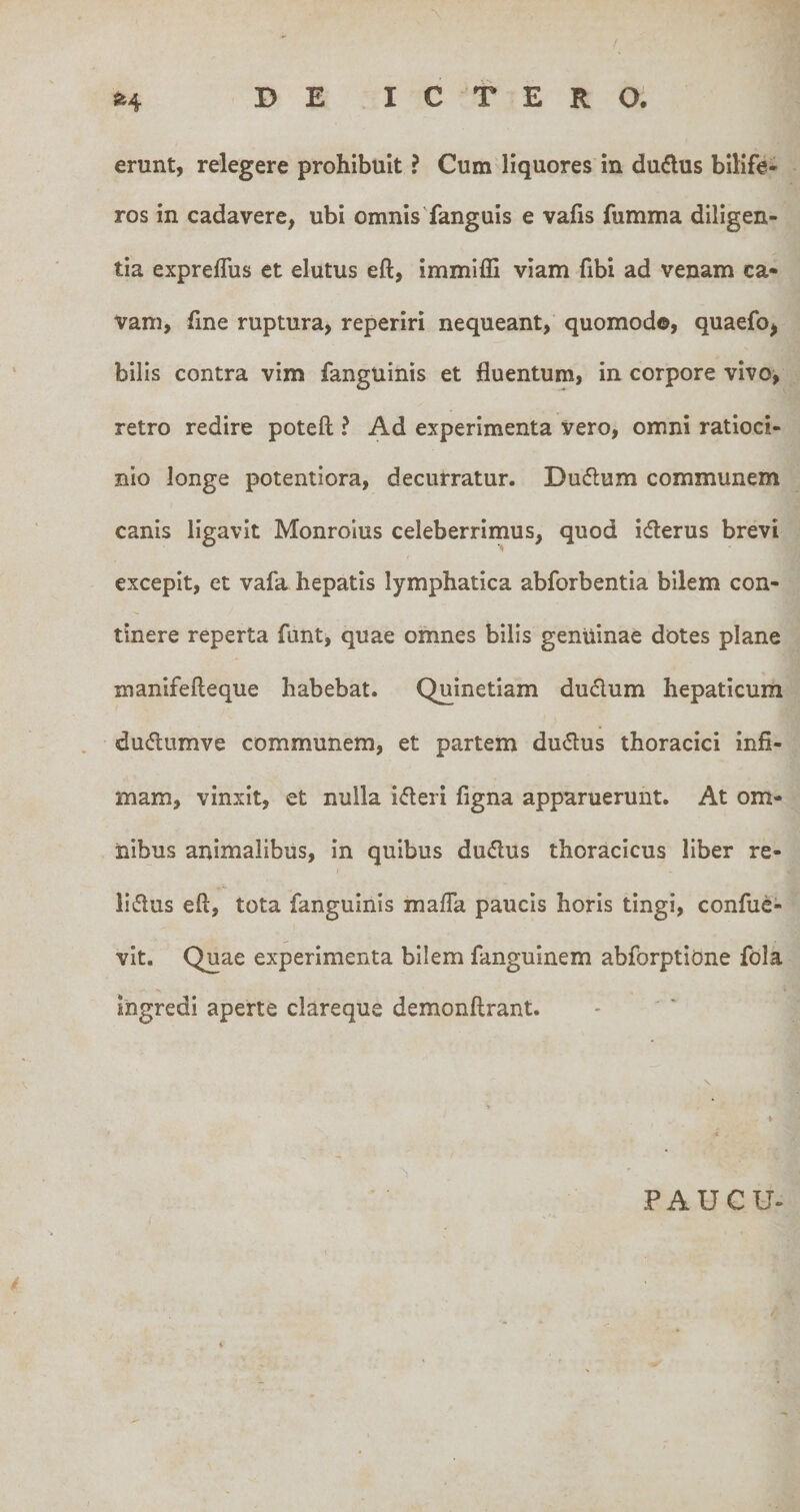 erunt, relegere prohibuit ? Cum liquores in dudlus bilife¬ ros in cadavere, ubi omnis'fanguis e vafis fumma diligen¬ tia expreflus et elutus eft, immiffi viam fibi ad venam ca¬ vam, line ruptura, reperiri nequeant, quomodo, quaefo, bilis contra vim fanguinis et fluentum, in corpore vivo&gt; retro redire poteft ? Ad experimenta vero, omni ratioci¬ nio longe potentiora, decurratur. Dudlum communem canis ligavit Monrolus celeberrimus, quod icflerus brevi excepit, et vafa hepatis lymphatica abforbentia bilem con¬ tinere reperta funt, quae omnes bilis genuinae dotes plane manifefteque habebat. Quinetiam dudum hepaticum dudlumve communem, et partem dudus thoracici infi¬ mam, vinxit, et nulla idleri figna apparuerunt. At om¬ nibus animalibus, in quibus dudus thoracicus liber re- liflus eft, tota fanguinis mafla paucis horis tingi, confuc- vit. Quae experimenta bilem fanguinem abforptione fola ingredi aperte clareque demonftrant. 1 PAUCU-