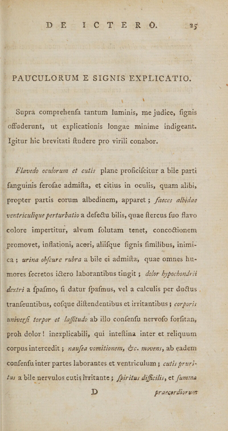 PAUCULORUM E SIGNIS EXPLICATIO. \ Supra comprehenfa tantum luminis, me judice, fignis offuderunt, ut explicationis longae minime indigeant. Igitur hic brevitati ftudere pro virili conabor. Flave do oculorum et cutis plane proficifcitur a bile parti fanguinis ferofae admifta, et citius in oculis, quam alibi, propter partis eorum albedinem, apparet; faeces albidae ventrkuliqueperturbatio a defedu bilis, quae ftercus fuo flavo colore impertitur, alvum folutam tenet, concodtionem promovet, inflationi, aceri, aliifque fignis fimiiibus, inimi¬ ca ; urina ohfcure rubra a bile ei admifta', quae omnes hu¬ mores fecretos i<5lero laborantibus tingit; dolor hypocho7idrit dextri a fpafmo, fi datur fpafmus, vel a calculis per dudlus , tranfeuntibus, eofque dlftendentibus et irritantibus j corporis tmiverf torpor et lajjitudo ab illo confenfu nervofo forfltan, proh dolor! inexplicabili, qui inteftina Inter et reliquum corpus intercedit; naufea vomitionem, ^c. onovens, ab eadem confenfu inter partes laborantes et ventriculum ; cutis pruri¬ tus a bile nervulos cutis irritante; /piritus difficilis, et fumma D praec,9(r diorum