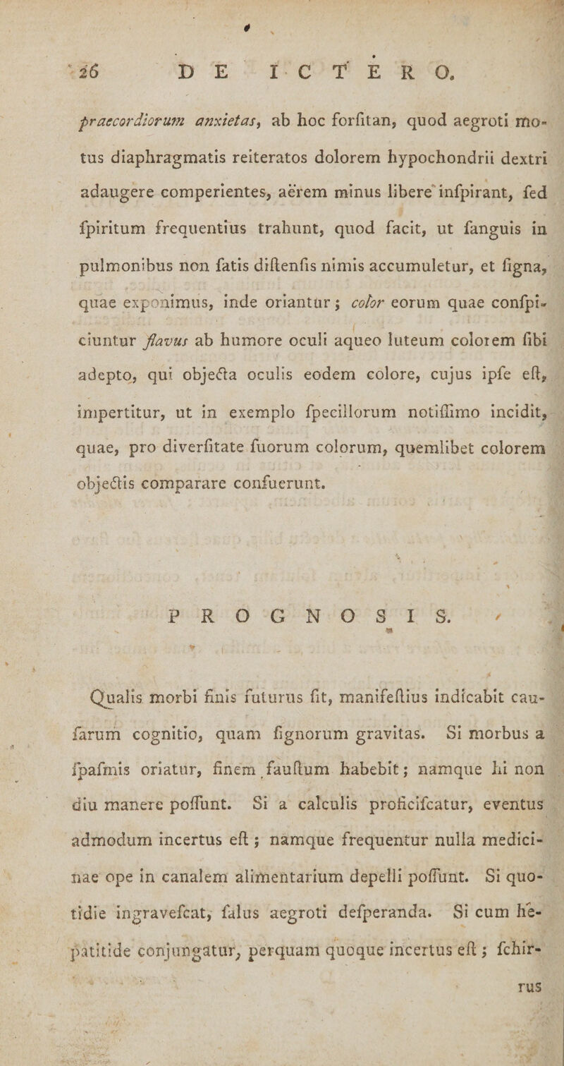 26 DE ICTERO. praecordiorum anxietas^ ab hoc forfitan, quod aegroti mo¬ tus diaphragmatis reiteratos dolorem hypochondrii dextri adaugere comperlentes, aerem minus libere'‘infpirant, fed fpiritum frequentius trahunt, quod facit, ut fanguis in pulmonibus non fatis diftenfis nimis accumuletur, et hgna, quae exponimus, inde oriantur; color eorum quae confpi- ciuntur flavus ab humore oculi aqueo luteum colorem fibi adepto, qui objefla oculis eodem colore, cujus ipfe eft, impertitur, ut in exemplo fpecillorum notiffimo incidit, quae, pro diverfitate fuorum colorum, quemlibet colorem objedis comparare confuerunt. PROGNOSIS. Qualis morbi finis futurus fit, manifefiius Indicabit cau- farurh cognitio, quam fignorum gravitas. Si morbus a fpafmis oriatur, finem,faufium habebit; namque hi non diu manere pofiunt. Si a calculis proficifcatur, eventus admodum incertus eft ; namque frequentur nulla medici¬ nae ope in canalem alimentarium depelli pofiunt. Si quo¬ tidie ingravefcat, falus aegroti defperanda. Si cum he¬ patitide conjungatur^ perquam quoque incertus eft ; fchir- rus