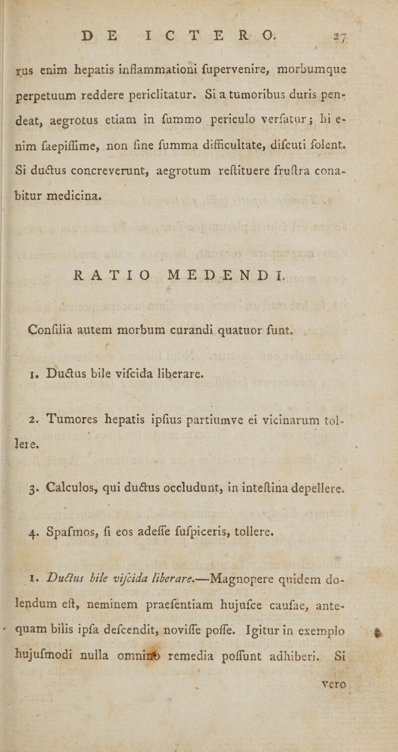 / DE ICTERO. 27 / rus enim hepatis inflammationi fupervenire, morbumque perpetuum reddere periclitatur. Si a tumoribus duris pen- deat, aegrotus etiam in fummo periculo verfatur; hi e- nim faepilTime, non fine fumma difflcultate, difcuti folent. Si du(5lus concreverunt, aegrotum reftituere fruflra cona- \ i bitur medicina. , RATIO MEDENDI. Confiiia autem morbum curandi quatuor fimt. 1. Dudus bile vifcida liberare. 2. Tumores hepatis ipflus partiumve ei vicinarum tol- Iere. 3. Calculos, qui dudlus occludunt, in Inteftina depellere. 4. Spafmos, fi eos adefle fufpiceris, tollere. I. DuCius bile vifcida Uberare.—Magnopere quidem do- lendum eft, neminem praefentlam hujufce caufae, ante¬ quam bilis ipfadefcendit, novlfle pofle. Igitur In exemplo hujufmodi nulla omnii:^ remedia poflunt adhiberi. SI t vero