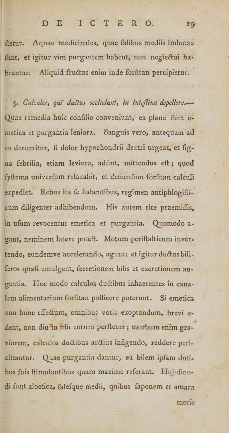 tg fletur. Aquae medicinales, quae falibus mediis imbutae funt, et igitur vim purgantem habent, non negledui ha« beantur. Aliquid frudus enim inde forfitan percipietur. -j I 3. Calculos i qui dudus occludunt, in intejiina depellere*’— Quae remedia huic confilio conveniunt, ea plane funt e- metica et purgantia leniora. Sanguis vero, antequam ad ea decurritur, fi dolor hypochondrii dextri urgeat, et fig- na febrilia, etiam leviora, adfint, mittendus eft ; quod fyftema univerfum relaxabit, et defcenfum-forfitan calculi expediet. Rebus ita fe habentibus, regimen antiphloglfti- cum diligenter adhibendum. His a!utem rite praemiffis, in ufum revocentur emetica et purgantia. Quomodo a- gant, neminem latere poteft. Motum periftalticum inver¬ tendo, eundemve accelerando, agunt; et igitur dudus bifi- feros quafi emulgent, fecretionem bilis et excretionem au¬ gentia. Hoc modo calculos dudibus inhaerentes in cana¬ lem alimentarium forfitan pollicere poterunt. Si emetica, non hunc efFedam, omnibus votis exoptandum, brevi e- ' « dent, non diu In nfu eorum perfletur; morbum enim gra¬ viorem, calculos ductibus ardius infigendo, reddere peri¬ clitantur. Quae purgantia dantur, ea bilem ipfam doti¬ bus fuls ftlmulantibus quam maxime referant. Hujufmo- di funt aloetica» falefque medii, quibus faponem et amara mons