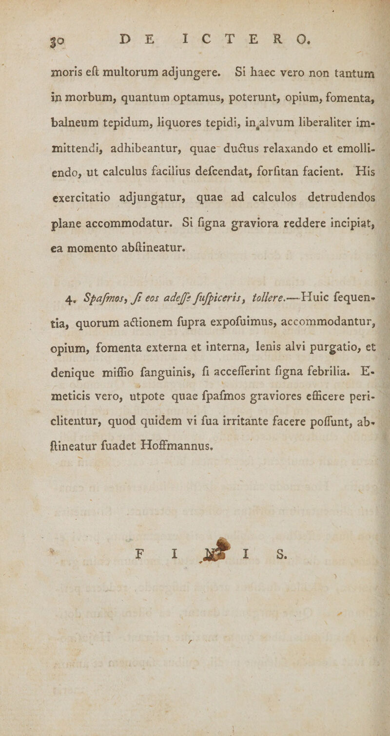 $o niorls eft multorum adjungere. Si haec vero non tantum in morbum, quantum optamus, poterunt, opium, fomenta, balneum tepidum, liquores tepidi, in^aivum liberaliter im¬ mittendi, adhibeantur, quae dudlus relaxando et emolli¬ endo, ut calculus facilius defcendat, forfitan facient. His exercitatio adjungatur, quae ad calculos detrudendos plane accommodatur. Si figna graviora reddere incipiat, ea momento abftineatur. 4, Spafmosy fi eos adejfs fufpiceris, tollere.—-Huic fequen- tia, quorum adlionem fupra expofuimus, accommodantur, opium, fomenta externa et interna, lenis alvi purgatio, et denique miffio fanguinis, fi acceflerint figna febrilia. E- meticis vero, utpote quae fpafmos graviores efficere peri- ditentur, quod quidem vi fua irritante facere poffiint, ab¬ ftineatur fuadet Hoffmannus. S. r