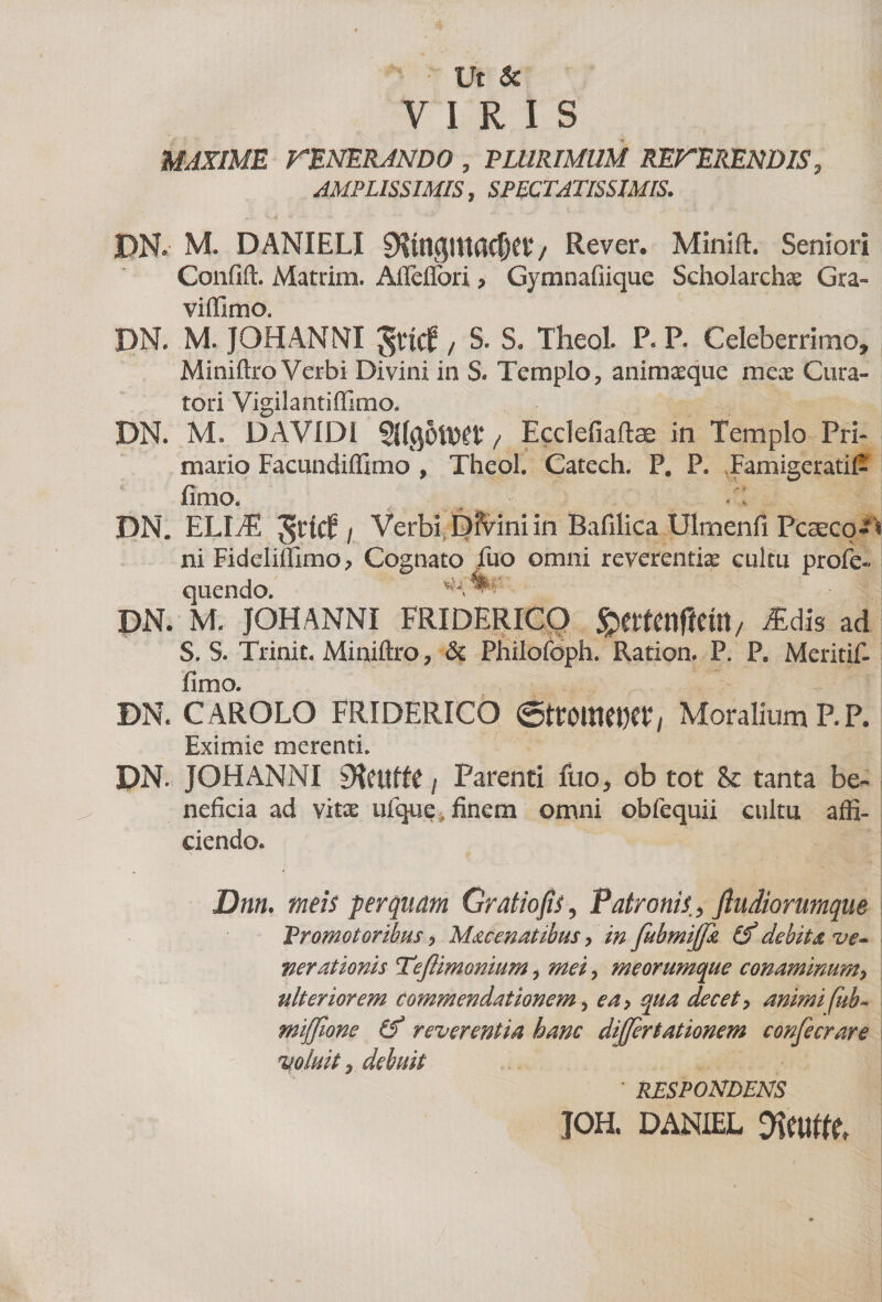 Ut &amp; VIRIS MAXIME rENERANDO , PLURIMUM REFERENDIS, AMPLISSIMIS, SPECTATISSIMIS. JDN» M. DANIELI 9lmgmacf)et4/ Rever. Minift. Seniori Confift. Matrim. Affeffori , Gymnafiique Scholarchae Gra- viffimo. DN. M. JOHANNI grttf / S. S. Theol. P. P. Celeberrimo, Miniftro Verbi Divini in S. Templo, animaeque meae Cura¬ tori Vigilantiffimo. DN. M. DAVIDI / Ecclefiaftae in Templo Pri¬ mario Facundiffimo , Theol. Catech. P# P. .Famigerati^ fimo. /: DN. ELIiE i Verbi Dfvini in Bafilica Ulmenfi Pcsecq-^ ni Fiddiffimo, Cognato luo omni reverentia cultu profe- quendo. DN. M. JOHANNI FRIDERICQ ^ettenfieirt/ /Edis ad S. S. Trinit. Miniftro, &amp; Philofoph. Ration. P. P. Meritif- fimo. DN. CAROLO FRIDERICO ©ttOttlW», Moralium P. P. Eximie merenti. DN. JOHANNI SKeuffe / Parenti fuo, ob tot &amp; tanta be¬ neficia ad vitx ufque finem omni obfequii cultu affi¬ ciendo. Dnn. meis perquam Gratio jis. Patronis, fiudiorumque Promotoribus, Macenatibus, in fubmijfit (f debita ve¬ nerationis Tejlimonium, mei, meorumque conaminum, ulteriorem commendationem, ea, qua decet, animi fub- miffione reverentia hanc differtationem confecrare voluit y debuit * RESPONDENS JOH. DANIEL Jimtt
