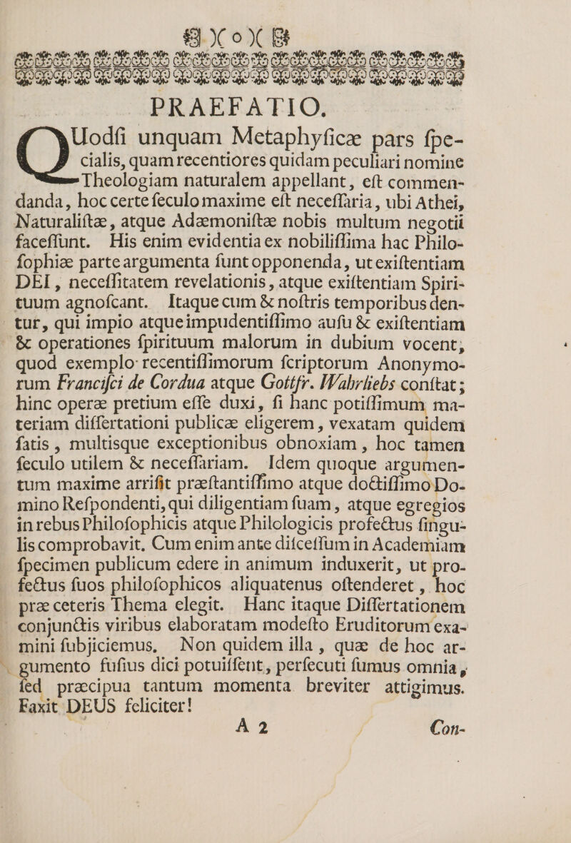 $L' )C°X 'umonasz ~ W^WJ&amp;W w$? PRAEFATIO. Uodfi unquam Metaphyficae pars fpe- cialis, quam recentiores quidam peculiari nomine Theologiam naturalem appellant, eft commen¬ danda, hoc certe feculo maxime eft neceflaria, ubi Athei, Naturaliftae, atque Adaemoniftae nobis multum negotii faceflunt. His enim evidentia ex nobiliffima hac Philo- fophiae parte argumenta luntopponenda, ut exiftentiam DEI, neceflitatem revelationis, atque exiftentiam Spiri¬ tuum agnofcant. Itaque cum Sc noftris temporibus den¬ tur, qui impio atque impudentiffimo au fu &amp; exiftentiam 8c operationes fpirituum malorum in dubium vocent, quod exemplo recentiflimorum fcriptorum Anonymo- rum Francifci de Cordua atque Gottfr. Wahrliebs conftat; hinc operae pretium efle duxi, fi hanc potiffimum ma¬ teriam dilfertationi publicae eligerem, vexatam quidem fatis , multisque exceptionibus obnoxiam , hoc tamen feculo utilem &amp; neceflariam. Idem quoque argumen¬ tum maxime arrilit praeftantiffimo atque do&amp;iffimo Do¬ mino Refpondenti, qui diligentiam fuam, atque egregios in rebus Philofophicis atque Philologicis profe&amp;us lingu¬ lis comprobavit. Cum enim ante dilcelfum in Academiam fpecimen publicum edere in animum induxerit, ut pro- fe£tus fuos philofophicos aliquatenus oftenderet, hoc prae ceteris Thema elegit. Hanc itaque Diflertationem conjun&amp;is viribus elaboratam modefto Eruditorum exa¬ mini fubjiciemus. Non quidem illa , quae de hoc ar¬ gumento fufius dici potuilfent, perfecuti fumus omnia,' led praecipua tantum momenta breviter attigimus. Faxit DEUS feliciter! A 2 Coti-