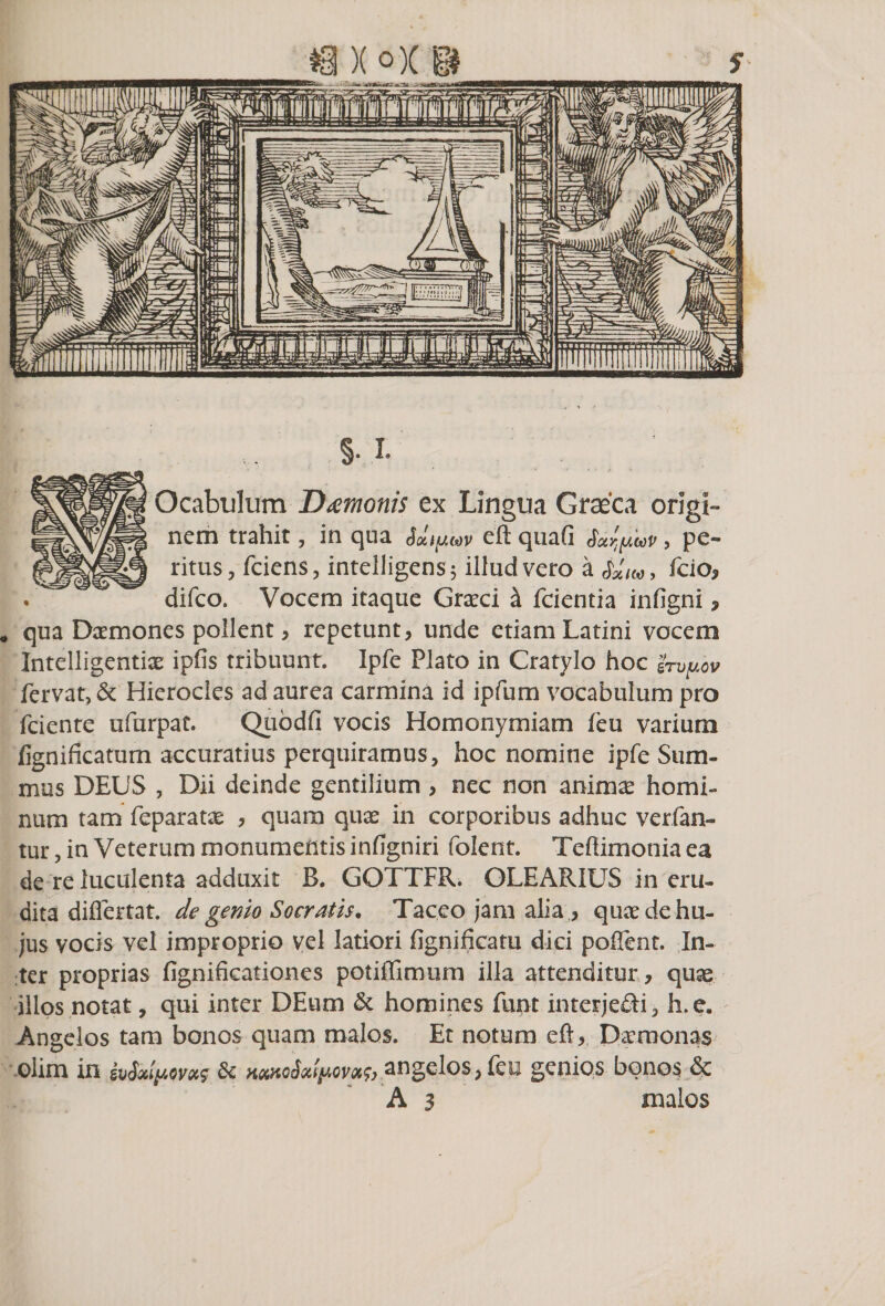 §. I. Ocabulum Damonis ex Lingua Graeca origi¬ nem trahit, in qua Sdtfiuv eft quafi fotfaup , pe¬ ritus, fciens, intelligens; illud vero a 4'/«, fcio, difco. Vocem itaque Graeci a fcientia infigni ? # qua D^mones pollent &gt; repetunt, unde etiam Latini vocem Intelligentiae ipfis tribuunt. Ipfe Plato in Cratylo hoc grvpov fervat, &amp; Hierocles ad aurea carmina id ipfum vocabulum pro fciente ufurpat. Qubdfi vocis Homonymiam feu varium fignificatum accuratius perquiramus, hoc nomine ipfe Sum¬ mus DEUS , Dii deinde gentilium , nec non anima: homi¬ num tam feparatas , quam quas in corporibus adhuc ver fan¬ tur , in Veterum monumentis infigniri folent. Te (limonia ea de re luculenta adduxit B. GOTTFR. OLEARIUS in eru¬ dita diflertat. de genio Socratis• Taceo jam alia ,, quas de hu¬ jus vocis vel improprio vel latiori fignificatu dici poffent. In¬ ter proprias fignificationes potiffimum illa attenditur , quae illos notat, qui inter DEum &amp; homines furit interjefti, h.e. Angelos tam bonos quam malos. Et notum eft, Daemonas- olim in ivSaly-ovoi? homo3&lt;%!$aqvm$) angelos, feu genios bonos &amp; A 3 malos