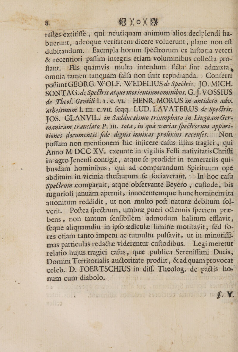 ! 9X«]L@ teftes extitifle , qui neutiquam animum alios decipiendi ha- buerunt, adeoque veritatem dicere voluerunt, plane non eft dubitandum. Exempla horum fpedrorum ex hiiloria veteri &amp; recentiori paffim integris etiam voluminibus colleda pro¬ flant. His quamvis multa interdum fida* fint admixta % omnia tamen tanquam falfa non funt repudianda. Conferri pofliint GEORG. WOLF WEDELIUS de SpeBris. JO. MICH. SONTAG. de SpeBris atque morientium ominibus. G. J. VOSSIUS de Theol. Gentili 1.1. c. vi. HENR. MORUS in antidoto adv. atheismum 1. in. c.vii. feqq. LUD. LAVATERUS de SpeBris. JOS. GLANVIL. in Sadducaismo triumphato in Linguam Ger¬ manicam translato P. m. tota &gt; in qua •varias fpeBrorum appari¬ tiones documentis fide dignis innixas prolixius recenfet. Non pofliim non mentionem hic injicere cafus illius tragici, qui Anno M DCC XV. exeunte in vigiliis Fefti nativitatisChrifti inagro Jenenfi contigit, atque fe prodidit in temerariis qui¬ busdam hominibus, qui ad comparandum Spirituum ope abditum in vicinia thefaurum fe fociaverant. In hoc cafu SpeBrum comparuit, atque obfervante Beyero , cuftode, bis tugurioli januam aperuit? innocentemque hunc hominem ita attonitum reddidit, ut non multo poft naturae debitum fol- verit. Poftea fpedrum, umbrae pueri odennis fpeciem prae¬ bens ? non tantum fenfibilem admodum halitum efflavit, feque aliquamdiu in ipfo aediculae limine motitavit, fed fo¬ res etiam tanto impetu ac tumultu pulfavit, ut in minutiflR mas particulas redadae viderentur cuftodibus. Legi meretur relatio hujus tragici cafus,. quae publica Sereniffimi Ducis, Domini Territorialis audoritate prodiit, &amp; ad quam provocat eeleb. D. FOERTSCHIUS in diffl Theolog. de padis ho* num cum diabolo. §&gt; v. «■ u