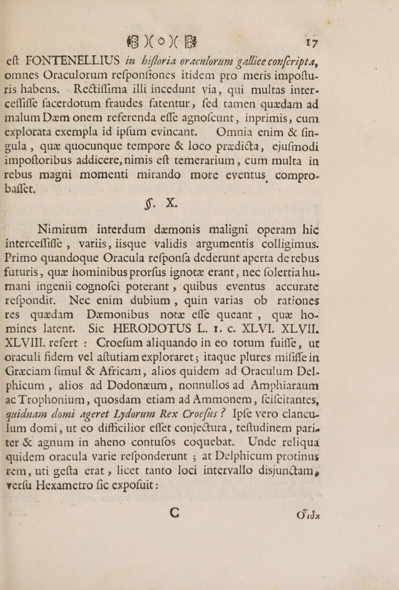 eft FONTENELLIUS in hijloria oraculorum gallice confcriptay omnes Oraculorum refponfiones itidem pro meris impoftu- ris habens. ^Re&amp;iflima illi incedunt via, qui multas inter- ceffifle facerdotum fraudes fatentur &gt; fed tamen quaedam ad malum Daemonem referenda efle agnofcunt, inprimis, cum explorata exempla id ipfum evincant. Omnia enim &amp; lin¬ gula , quae quocunque tempore &amp; loco praedida, ejufmodi impoftoribus addicere,nimis eft temerarium, cum multa in rebus magni momenti mirando more eventus^ compro- baflet. §. X. Nimirum interdum daemonis maligni operam hic interceffiffe , variis, iisque validis argumentis colligimus. Primo quandoque Oracula refponfa dederunt aperta de rebus futuris, quae hominibusprorfus ignotae erant, nec folertiahu¬ mani ingenii cognofci poterant , quibus eventus accurate refpondit. Nec enim dubium , quin varias ob rationes res quaedam Daemonibus notae efle queant , quae ho¬ mines latent. Sic HERODOTUS L. i. c. XLVI. XLVII. XLVIII. refert : Croefum aliquando in eo totum fuifie, ut oraculi fidem vel aftutiam exploraret 5 itaque plures mififlein Graeciam fimul &amp; Africam, alios quidem ad Oraculum Del¬ phicum , alios ad Dodonaeum, nonnullos ad Amphiaraum ac Trophonium, quosdam etiam ad Ammonem, fci (citantes* quidnam domi ageret Lydorum Rex Croefus ? Ipfe vero clancu¬ lum domi, ut eo difficilior effet conjedura, teftudinem pari¬ ter &amp; agnum in aheno contufos coquebat. Unde reliqua quidem oracula varie refponderunt 5 at Delphicum protinus rem, uti gefta erat, licet tanto loci intervallo disjundam* rerfu Hexametro fic expofuit: (JiSx C