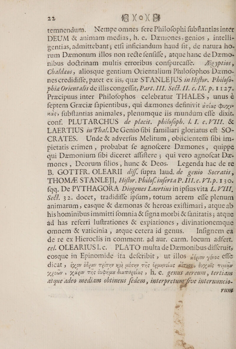 temnendum. Nempe omnes fere Philofophi fubftantias inter DEUM &amp; animam medias, h. e. Daemones,genios , intelli- gentias, admittebant j etfi inficiandum haud fit, de natura ho¬ rum Daemonum illos non re&amp;e fenfifle, atque hanc deDxmo* nibus dodrinam multis erroribus confpurcaOe. TEgjptios, Chaldzos, aliosque gentium Orientalium Philofophos Dcemo- nescredidiffe, patet ex iis, qux STANLEJUS- in Hi flor. Vhilofo* phia Orientalis de illis congefiit, Vari. III SeB. II c, IX. p. 1127. Prsecipuus inter Philofophos celebratur THALES , unus e feptem Graeciae fapientibus, qui d^mones definivit &lt;pvx yJ$, fubftantias animales, plenumque iis mundum efife dixit, conf. PLUTARCHUS de placit. philofoph. L I. c. XIII. 5c LAERTIUS inThaLDe Genio fibi familiari gloriatus eft SO¬ CRATES. Unde &amp; adverfus Melitum , objicientem fibi im¬ pietatis crimen , probabat fe agnofcere Deemones, quippe qui Dremonium fibi diceret affiftere 5 qui vero agnofeat Dee- mones, Deorum filios , hunc &amp; Deos. Legenda hac de re B. GOTTFR. OLEARII diff. fupra laud. de genio Socratis, THOMdE STANLEJI, Hiftor. Philof. infert a P. III c. XI p. 13 o. fqq. De PYTHAGORA Diogenes laertius in ipfius vita L. XIII„ SeB. 32. docet, tradidifle ipfum, totum aerem efie plenum animarum, easque &amp; daemonas &amp; heroas exiftimari, atque ab his hominibus immitti fomnia &amp; figna morbi &amp; fanitatis 3 atque ad has referri luftrationes &amp; expiationes , divinationemque omnem &amp; vaticinia , atque cetera id genus. Infignem ea de re ex Hieroclis in comment. ad aur. carm. locum adfert. ceL OLEARIUS 1. c. PLATO multa de Dxmonibus difleruit, eosque in Epinomide ita deferibit, ut illos ytVoc e (Te dicat , 'i%ov eSgav Tgfayjv yaavy rry e$y;/)velcc$ Xripv, evx%i$ ny.dv XO^v , XHiV rvs &amp;x7f°geist$, h, e. genus aereum, tertiam atque adeo mediam obtinens fedem ? interpretum Jivc ini er nunc io- . * rum