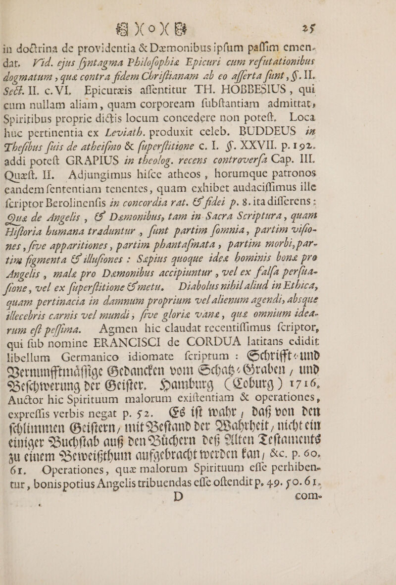 ®)(oX&amp; ** in do&amp;rina dc providentia &amp; Daemonibus ipfum paffim cmen* dat, FUd. ejus (jntagma Ehilofophia 'Epicuri cum refutationibus dogmatum , qua contra fidem Chrfianam ab eo affert a funt IL Sedi. II. c.VI. Epicuraeis aflentitur TH. HOBBES1US , qui cum nullam aliam, quam corpoream fubftantiarn admittat/ Spiritibus proprie dictis locum concedere non poteff Loca huc pertinentia ex Leviath. produxit celeb. BUDDEUS m Thefibus fuis de atheifmo &amp; fuperfiitione c. I. §. XXVII. p. ipz» addi poteft GRAPIUS in theolog. recens controverfa Gap. 1IL Quaeft. II. Adjungimus hifce atheos , horurnque patronos eandemfententiam tenentes, quam exhibet audaciffimus ille fcriptor Berolincnfis in concordia rat. (f fidei p. 8. ita differens: 6)g£ de Angelis , (f Damonibus, tam in Sacra Scriptura, quam Biforia humana traduntur fiunt partim [omnia, partim vifo- nes, jwe apparitiones, partim phantafmata &gt; partim morbi,par¬ tim figmenta &amp; illufiones : Sapias quoque idea hominis bona pro Angelis , mala pro Damon ibus accipiunturvel ex falfa per fu a* fons, vel ex fuperfitione iSmetu* Diabolus nihil aliud in Ethica, quam pertinacia in damnum proprium vel alienum agendi, absque illecebris carnis vel mundi, fve gloria vana, qua omnium idea- rmn efl pe fima. Agmen hic claudat rccentiffmiis fcriptorp qui fub nomine ERANCISCI de CORDUA latitans edidit libellum Germanico idiomate feriptum : 0Cl)Vtfft&lt; UtlD QJetnunfftmafftge ©efcancfen mn ©cfjal^©raben , utiO ^efd)a&gt;mtng m ©eijier. Spamluirg (Co&amp;utfl) \?^k Audor hic Spirituum malorum exiftentiam &amp; operationes „ expreffis verbis negat p. 5*2. (!£$ tfi / Ddfj ttOlt E^Cit fc&amp;Iimraen ©etfiewi/ mit©efian&amp; m , md)tm eintflcr 33ucffitab aug &amp;en95ftc8ern tefj giten XeftamettfS 3u etmm s3emeifjd)um aufgctractjtwerEcn fan/ &amp;c. p. &lt;50, 61. Operationes, quas malorum Spirituum effe perhiben^ tnr, bonispotius Angelis tribuendas effe oftendit pP 49. po.61 . D com- •.