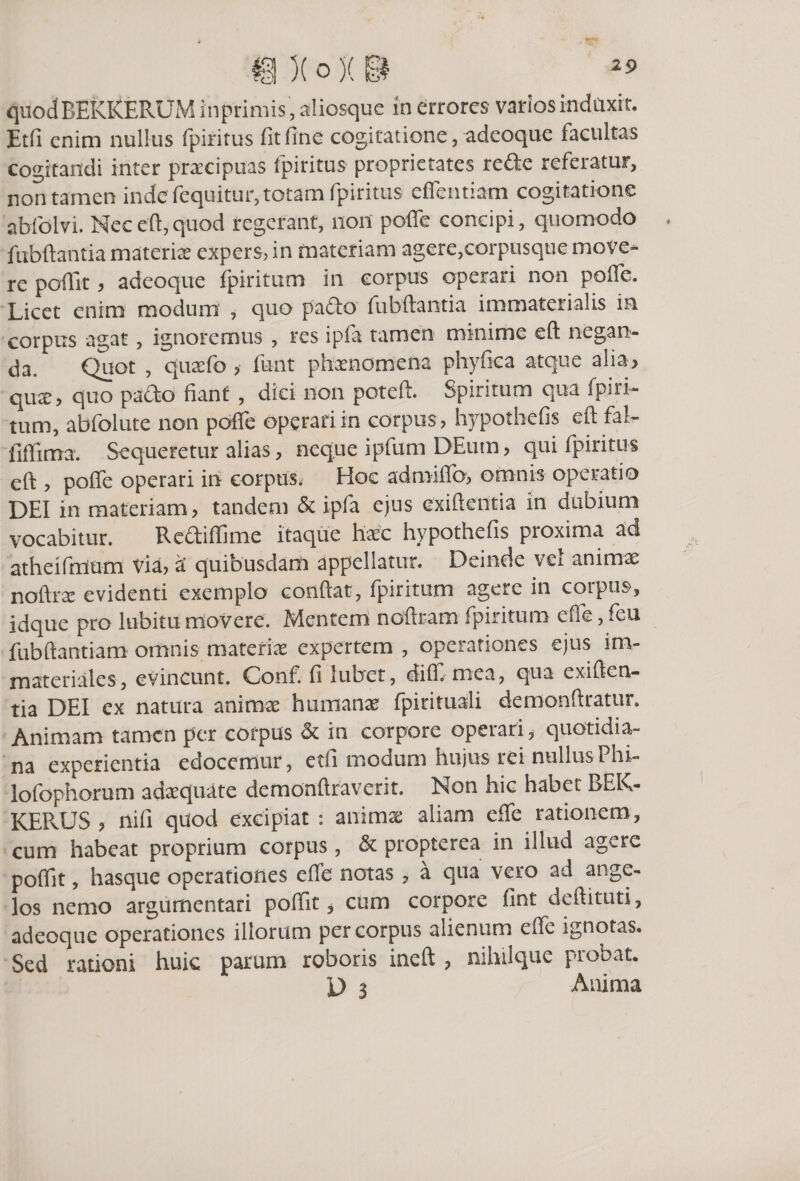 quodBEKKERUM inprimis, sliosque in errores varios induxit. Etfi enim nullus fpiritus fit fine cogitatione, adeoque facultas cogitandi inter praecipuas fpiritus proprietates refte referatur, non tamen inde fequitur, totam fpiritus effetitiam cogitatione abfolvi. Nec eft, quod regerant, non poffe concipi, quomodo fubftantia materix expers, in materiam agere,corpusque move* re poffit, adeoque fpiritum in corpus operari non poffe. Licet enim modum , quo pado fubftantia immaterialis in corpus agat , ignoremus , res ipfa tamen minime eft negan¬ da. Quot , quxfo &gt; funt phaenomena phyfica atque alia&gt; qux&gt; quo pacto fiant , dici non poteft. Spiritum qua fpiri¬ tum, abfolute non poffe operari in corpus, hypothefis eft fal- fiffima. Sequeretur alias, neque ipfum DEum &gt; qui fpiritus eft , poffe operari in corpus. Hoc admiffo, omnis operatio DEI in materiam, tandem &amp; ipfa ejus exiftentia in dubium vocabitur. Rediffime itaque haec hypothefis proxima ad atheifmum Via, a' quibusdam appellatur. Deinde vel animae noftrac evidenti exemplo conftat, fpiritum agere in corpus, idque pro labitumovere. Mentem noftram fpiritum effe,feu fubftantiam omnis materiae expertem , operationes ejus im¬ materiales, evincunt. Conf. fi lubet, diff. mea, qua exiften¬ tia DEI ex natura animae humanae fpirituali demonftratur. Animam tamen per corpus &amp; in corpore opeiari, quotidia¬ na experientia edocemur, etfi modum hujus rei nullusPhi- lofophorum adaequate demonftraverit. Non hic habet BEK- KERUS , nifi quod excipiat : animx aliam effe rationem, cum habeat proprium corpus, &amp; propterea in illud agere poffit, hasque operationes effe notas , a qua vero ad ange¬ los nemo argumentari poffit, cum corpore fint deftituti, adeoque operationes illorum per corpus alienum effe ignotas. Sed rationi huic parum roboris ineft , nihilque probat. D 3 Anima