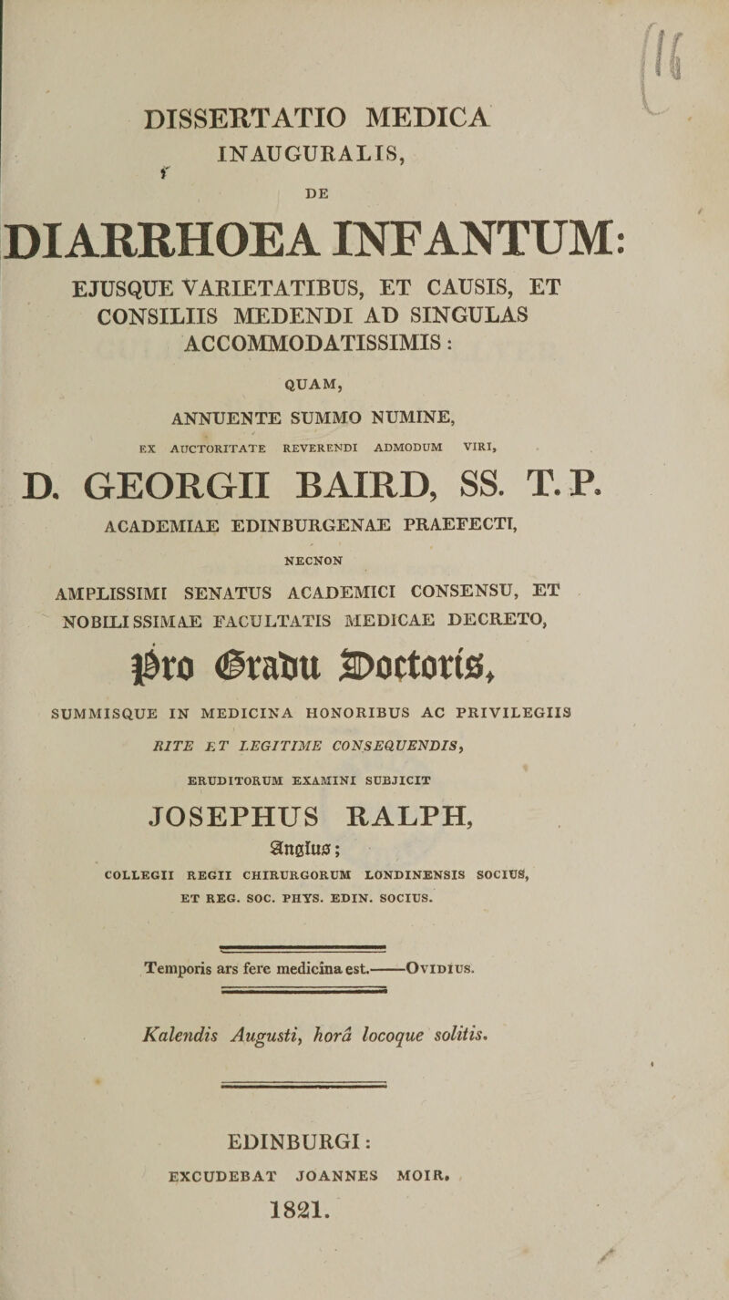 INAUGURALIS, j' DE DIARRHOEA INFANTUM EJUSQUE VARIETATIBUS, ET CAUSIS, ET CONSILIIS MEDENDI AD SINGULAS ACCOMMODATISSIMIS: QUAM, ANNUENTE SUMMO NUMINE, EX AUCTORITATE REVERENDI ADMODUM VIRI, D. GEORGII BAIRD, SS. T.R ACADEMIAE EDINBURGENAE PRAEFECTI, NECNON AMPLISSIMI SENATUS ACADEMICI CONSENSU, ET  NOBILISSIMAE FACULTATIS MEDICAE DECRETO, ^xo (§raliu SDortoris, SUMMISQUE IN MEDICINA HONORIBUS AC PRIVILEGIIS BITE ET LEGITIME CONSEQUENDISf ERUDITORUM EXAMINI SUBJICIT JOSEPHUS RALPH, anslua; ^ / COLLEGII REGII CHIRURGORUM LONDINENSIS SOCIUS, ET REG. SOC. PHYS. EDIN. SOCIUS. Temporis ars fere medicina est.-Ovidius. Kale?idis Augusti^ hora locoque solitis. EDINBURGI: EXCUDEBAT JOANNES MOIR. 1821.