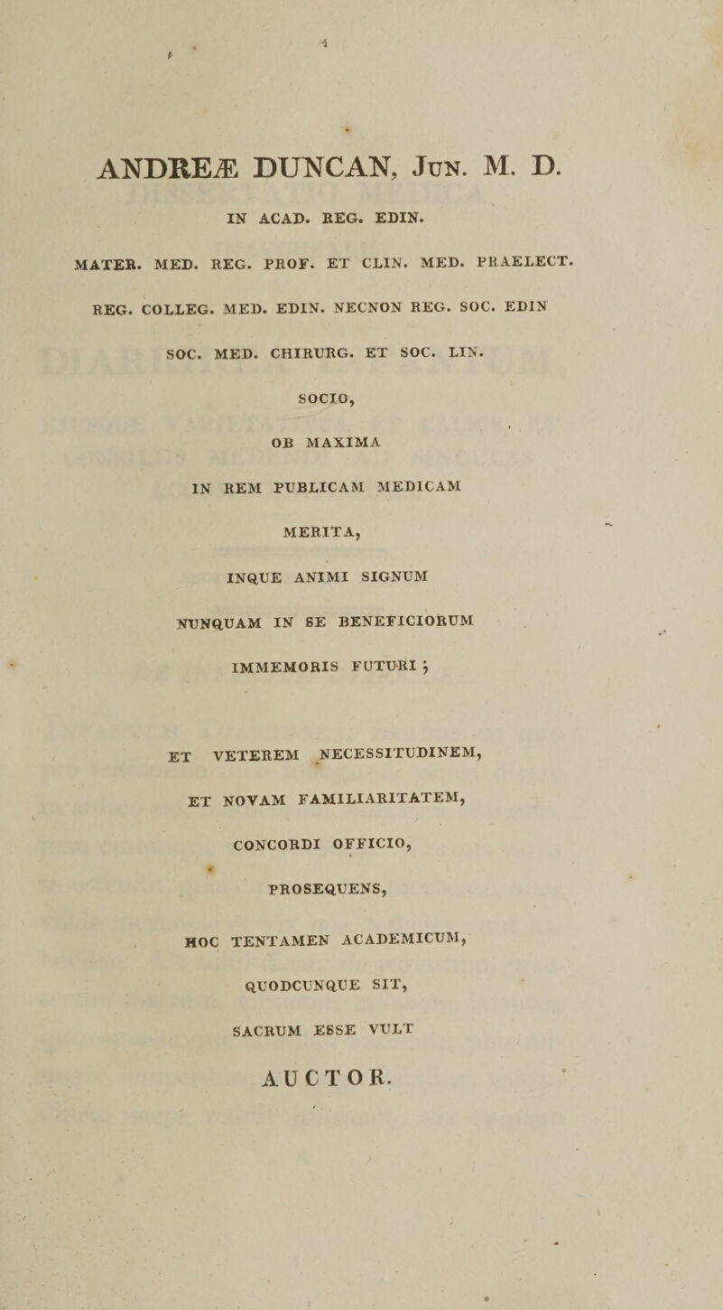 ANDRE^ DUNCAN, Jun. M. D. IN ACAD. REG. EDIN. MATER. MED. REG. PROF. ET CLIN. MED. PRAELECT. REG. COLLEG. MED. EDIN. NECNON REG. SOC. EDIN SOC. MED. CHIRURG. ET SOC. LIN. SOCIO, OB MAXIMA IN REM PUBLICAM MEDICAM MERITA, INQUE ANIMI SIGNUM NUNQUAM IN SE BENEFICIORUM IMMEMORIS FUTURI j ET VETEREM NECESSITUDINEM, ET NOVAM FAMILIARITATEM, CONCORDI OFFICIO, PROSEQUENS, HOC TENTAMEN ACADEMICUM, quodcunque SIT, SACRUM ESSE VULT AUCTOR. I