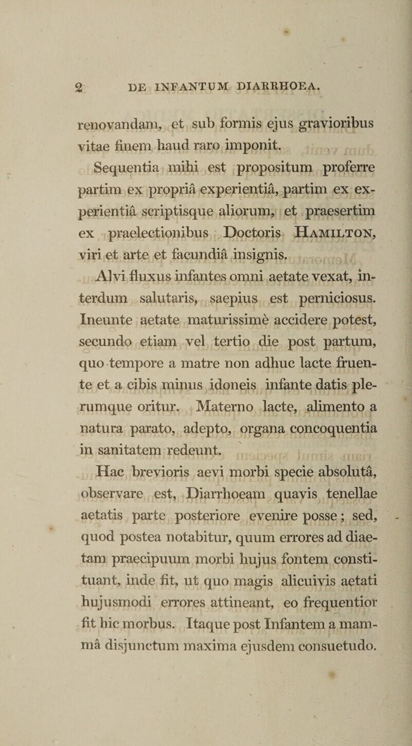 renovandam, et sub formis ejus gravioribus vitae finem haud raro imponit. y Sequentia mihi est propositum proferre partim ex propria experientia,^partim ex ex¬ perientia scriptisque aliorum, et praesertim ex praelectionibus Doctoris Hamilton, viri et arte et facundia insignis. Alvi fluxus infantes omni aetate vexat, in¬ terdum salutaris, saepius est perniciosus. Ineunte aetate maturissime accidere potest, secundo etiam vel tertio die post partum, quo'tempore a matre non adhuc lacte fruen- te et a cibis minus idoneis infante datis ple¬ rumque oritur. Materno lacte, alimento a natura parato, adepto, organa concoquentia in sanitatem redeunt. Hac brevioris aevi morbi specie absoluta, observare est, Diarrhoeam quavis tenellae aetatis parte posteriore evenire posse; sed, quod postea notabitur, quum errores ad diae¬ tam praecipuum morbi hujus fontem consti¬ tuant, inde fit, ut quo magis alicuivis aetati hujusmodi errores attineant, eo frequentior . fit hic morbus. Itaque post Infantem a mam¬ ma disjunctum maxima ejusdem consuetudo.