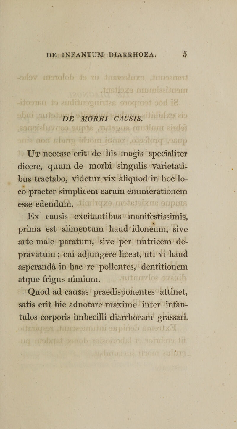 DE MORBI CAUSIS. Ut necesse erit 'de his magis specialiter dicere, quum de morbi singulis varietati¬ bus tractabo, videtur vix aliquod in hoc lo¬ co praeter simplicem'earum enumerationem esse edendum. Ex causis excitantibus manifestissimis, prima est alimentum haud‘idoneum, sive arte male paratum, sive per nutricem de¬ pravatum ; cui adjungere liceat, uti vi haud asperanda in hac re pollentes, dentitionem atque frigus nimium. Quod ad causas praedisponentes attinet, satis erit hic adnotare maxime inter infan¬ tulos corporis imbecilli diarrhoeam grassari.