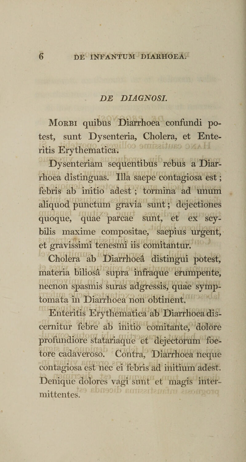 DE DIAGNOSI. Morbi quibus ^Diarrhoea confundi po¬ test, sunt Dysenteria, Cholera, et Ente¬ ritis Erythematica. ' ^ ^ Dysenteriam sequentibus rebus a Diar¬ rhoea distinguas. Illa saepe contagiosa est; febris ab initio adest ; tormina ad unum aliquod punctum gravia sunt; dejectiones quoque, qiiae parcae sunt, et ex scy- bilis maxime compositae, saepius urgent, et gravissimi tenesmi iis comitantur. Cholera ab Diarrhoea distingui potest, materia biliosa supra^ infraque erumpente, necnon spasmis suras adgressis, quae symp¬ tomata in Diarrhoea non obtinent. Enteritis Erythematica ab ^Diarrhoea dis¬ cernitur febre ab initio comitante, dolore profundiore statariaque et dejectorum foe- tore cadaveroso. Contra, Diarrhoea neque contagiosa est nec ei febris ad initium adest. Denique dolores vagi sunt et magis inter¬ mittentes.