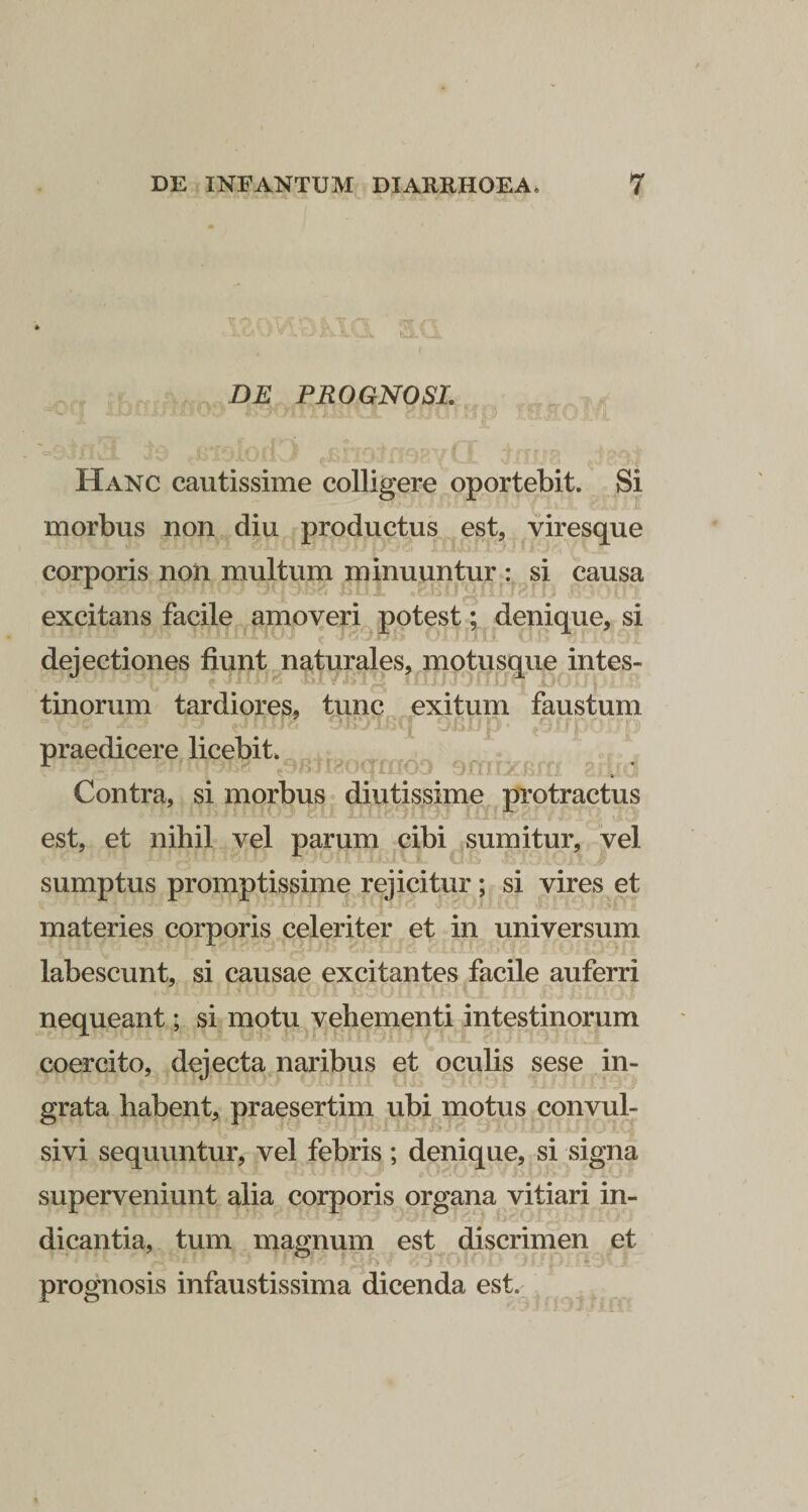 DE PROGNOSI. '' 1 Hanc cautissime colligere oportebit. Si morbus non diu productus est, viresque corporis non multum minuuntur : si causa excitans facile ^poxeri potest; denique, si dejectiones fiunt naturales, motusque intes¬ tinorum tardiores, tunc exitum faustum ^ I 'i praedicere licebit. Contra, si morbus diutissime protractus est, et nihil vel parum cibi sumitur, vel sumptus promptissime rejicitur; si vires et materies corporis celeriter et in universum labescunt, si causae excitantes facile auferri nequeant; si motu vehementi intestinorum coercito, dejecta naribus et oculis sese in¬ grata habent, praesertim ubi motus convul- sivi sequuntur, vel febris; denique, si signa superveniunt alia corporis organa vitiari in¬ dicantia, tum magnum est discrimen et prognosis infaustissima dicenda est.