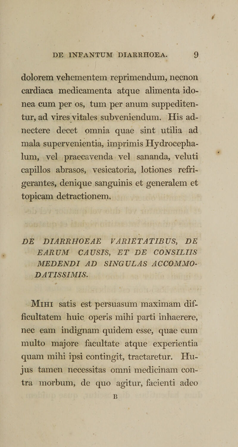 V DE INFANTUM DIARRHOEA. 9 dolorem vehementem reprimendum, necnon cardiaca medicamenta atque alimenta ido¬ nea cum per os, tum per anum suppediten¬ tur, ad vires vitales subveniendum. His ad- nectere decet omnia quae sint utilia ad mala supervenientia, imprimis Hydroceplia- lum, vel praecavenda vel sananda, veluti capillos abrasos, vesicatoria, lotiones refri¬ gerantes, denique sanguinis et generalem et topicam detractionem. * DE DIARRHOEAE VARIETATIBUS, DE EARUM CAUSIS, ET DE CONSILIIS MEDENDI AD SINGULAS ACCOMMO- DATIS SIMIS, Mihi satis est persuasum maximam dif¬ ficultatem huic operis mihi parti inhaerere, nec eam indignam quidem esse, quae cum multo majore facultate atque experientia quam mihi ipsi contingit, tractaretur. Hu¬ jus tamen necessitas omni medicinam con¬ tra morbum, de quo agitur, facienti adeo B