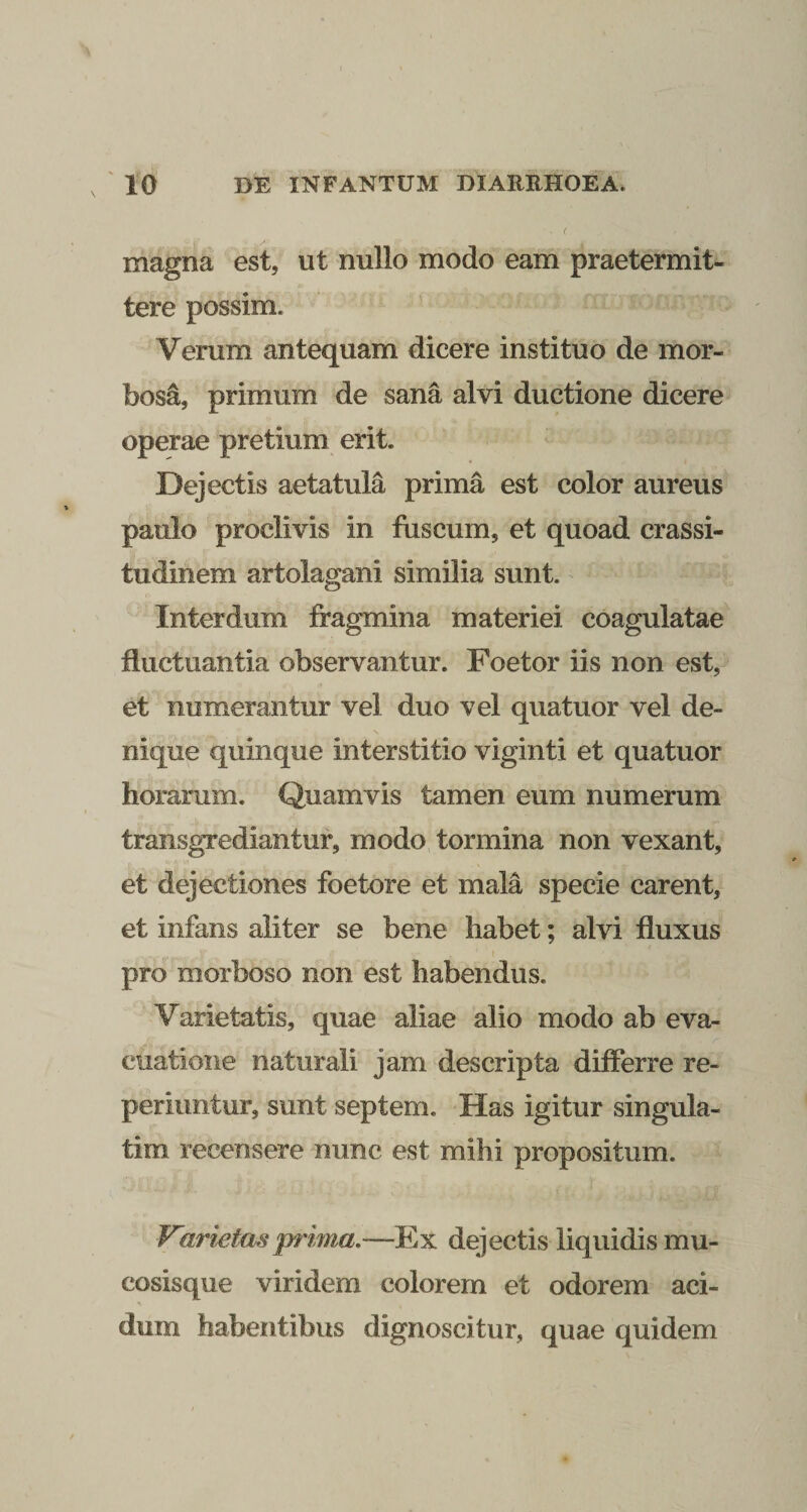 magna est, ut nullo modo eam praetermit¬ tere possim. Verum antequam dicere instituo de mor¬ bosa, primum de sana alvi ductione dicere operae pretium erit. Dejectis aetatula prima est color aureus paulo proclivis in fuscum, et quoad crassi¬ tudinem artolagani similia sunt. ^ Interdum fragmina materiei coagulatae fluctuantia observantur. Foetor iis non est, et numerantur vel duo vel quatuor vel de¬ nique quinque interstitio viginti et quatuor horarum. Quamvis tamen eum numerum transgrediantur, modo tormina non vexant, et dejectiones foetore et mala specie carent, et infans aliter se bene habet; alvi fluxus pro morboso non est habendus. Varietatis, quae aliae alio modo ab eva¬ cuatione naturali jam descripta differre re- periiintur, sunt septem. Has igitur singula- tim recensere nunc est mihi propositum. Varietas prima,—Ex dejectis liquidis mu- cosisque viridem colorem et odorem aci- dum habentibus dignoscitur, quae quidem