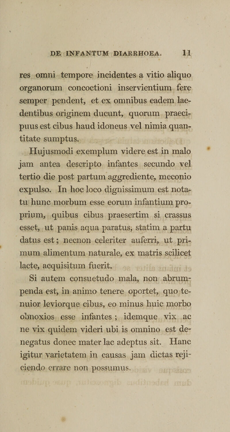 res omni tempore incidentes a vitio aliquo organorum concoctioni inservientium fere semper pendent, et ex omnibus eadem lae¬ dentibus originem ducunt, quorum praeci¬ puus est cibus haud idoneus vel nimia quan¬ titate sumptus. Hujusmodi exemplum videre est in malo jam antea descripto infantes secundo vel tertio die post partum aggrediente, meconio expulso. In hoc loco dignissimum est nota¬ tu hunc morbum esse eorum infantium pro¬ prium, quibus cibus praesertim si crassus esset, ut panis aqua paratus; statim a partu datus est; necnon celeriter auferri, ut pri¬ mum alimentum naturale, ex matris scilicet lacte, acquisitum fuerit. Si autem consuetudo mala, non abrum¬ penda est, in animo tenere oportet, quo te¬ nuior leviorque cibus, eo minus huic morbo obnoxios esse infantes ; idemque vix ac ne vix quidem videri ubi is omnino est de¬ negatus donec mater lac adeptus sit. Hanc igitur varietatem in causas jam dictas reji¬ ciendo errare non possumus.