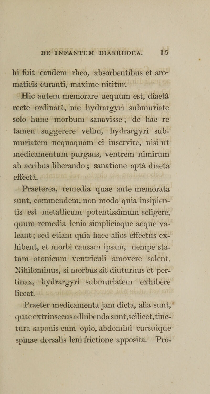 hi fuit eandem rheo, absorbentibus et aro¬ maticis curanti, maxime nititur. Hic autem memorare aequum est, diaeta recte ordinata, me hydrargyri submuriate solo hunc morbum sanavisse; de hac re tamen suggerere velim, hydrargyri sub- muriatem nequaquam ei inservire, nisi ut medicamentum purgans, ventrem nimirum ab acribus liberando ; sanatione apta diaeta effecta. Praeterea, remedia quae ante memorata sunt, commendem, non modo quia insipien- « tis est metallicum potentissimum seligere, quum remedia lenia simpliciaque aeque va¬ leant ; sed etiam quia haec alios effectus ex¬ hibent, et morbi causam ipsam, nempe sta¬ tum atonicum ventriculi amovere solent. Nihilominus, si morbus sit diuturnus et per¬ tinax, hydrargyri submuriatem exhibere liceat. Praeter medicamenta jam dicta, alia sunt, quae extrinsecus adhibenda sunt,scilicet, tinc¬ tura saponis cum opio, abdomini cursuique spinae dorsalis leni frictione apposita. Pro-