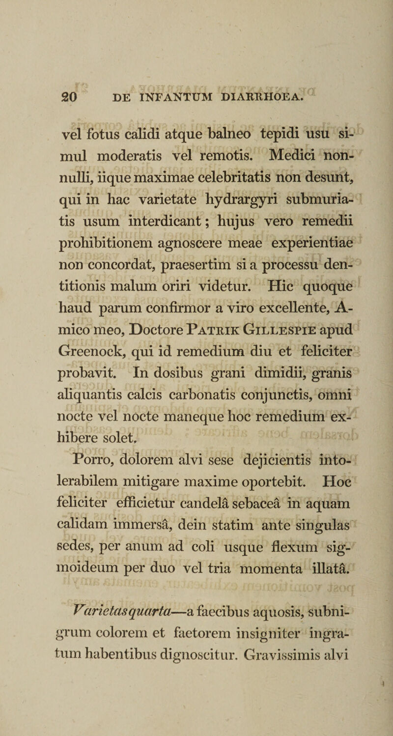 vel fotus calidi atque balneo tepidi usu si¬ mul moderatis vel remotis. Medici non¬ nulli, iique maximae celebritatis non desunt, qui in hac varietate hydrargyri submuria- tis usum interdicant; hujus vero remedii prohibitionem agnoscere meae experientiae non concordat, praesertim si a processu den¬ titionis malum oriri videtur. Hic quoque haud parum confirmor a viro excellente, A- mico meo, Doctore Patrik Gillespie apud Greenock, qui id remedium diu et feliciter probavit. In dosibus grani dimidii, granis ahquantis calcis carbonatis conjunctis, omni nocte vel nocte maneque hoc remedium ex¬ hibere solet. r Porro, dolorem alvi sese dejicientis into¬ lerabilem mitigare maxime oportebit. Hoc feliciter efficietur candela sebacea in aquam calidam immersa, dein statim ante singulas sedes, per anum ad coli usque flexum sig¬ moideum per duo vel tria momenta illata. Varietati quarta—a faecibus aquosis, subni¬ grum colorem et faetorem insigniter ingra¬ tum habentibus dignoscitur. Gravissimis alvi