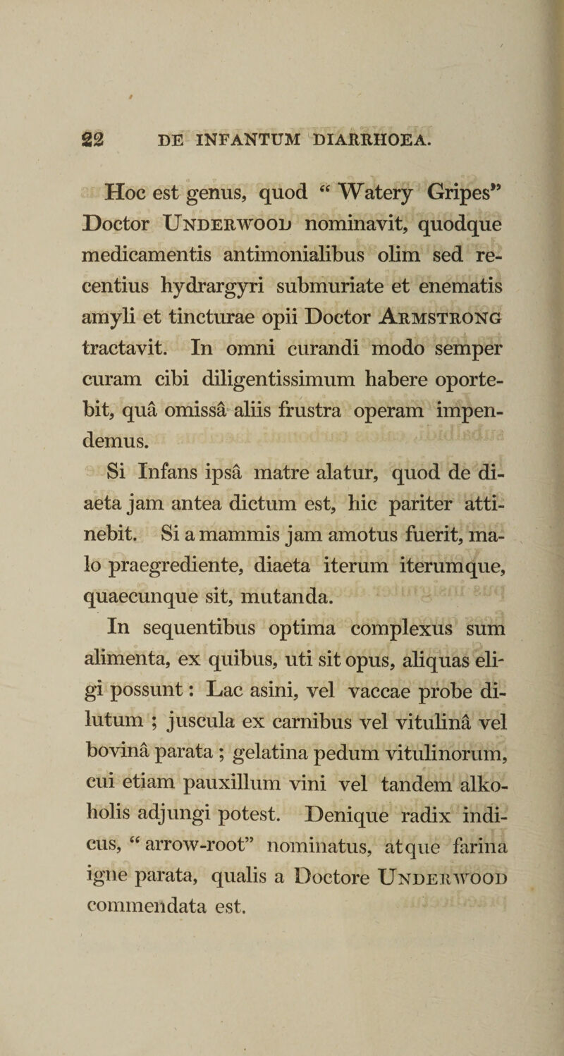 Hoc est genus, quod Watery Gripes*’ Doctor Underwood nominavit, quodque medicamentis antimonialibus olim sed re¬ centius hydrargyri submuriate et enematis amyli et tincturae opii Doctor Armstrong tractavit. In omni curandi modo semper curam cibi diligentissimum habere oporte¬ bit, qua omissa* aliis frustra operam impen¬ demus. Si Infans ipsa matre alatur, quod de di¬ aeta jam antea dictum est, hic pariter atti¬ nebit. Si a mammis jam amotus fuerit, ma- . lo praegrediente, diaeta iterum iterum que, quaecunque sit, mutanda. In sequentibus optima complexus sum « alimenta, ex quibus, uti sit opus, aliquas eli¬ gi possunt: Lac asini, vel vaccae probe di¬ lutum ; juscula ex carnibus vel vitulina vel bovina parata ; gelatina pedum vitulinorum, cui etiam pauxillum vini vel tandem alko- holis adjungi potest. Denique radix indi- cus, arrow-root” nominatus, atque farina igne parata, qualis a Doctore Underwood commendata est.