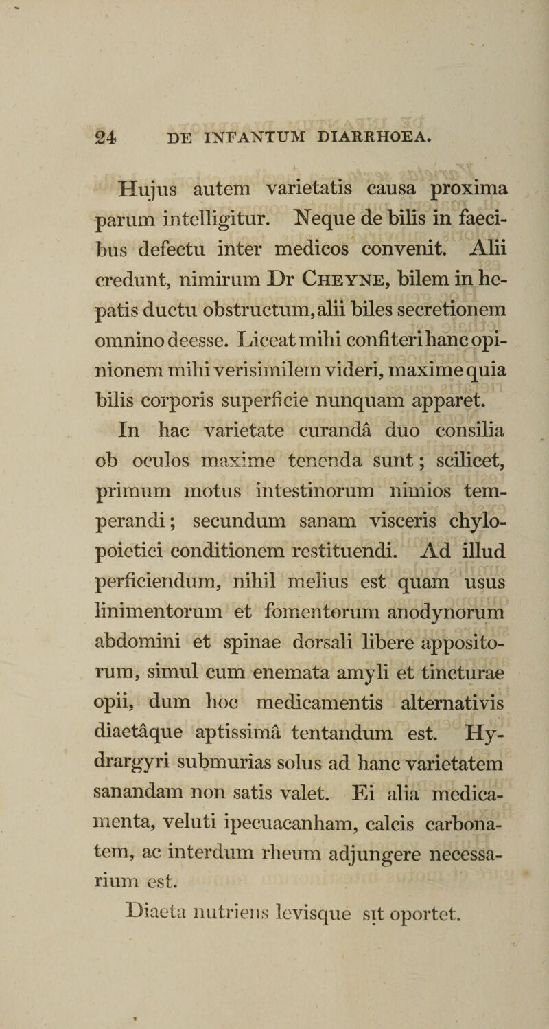 l Hujus autem varietatis causa proxima parum intelligitur. Neque de bilis in faeci¬ bus defectu inter medicos convenit. Alii credunt, nimirum Dr Cheyne, bilem in he¬ patis ductu obstructum, alii biles secretionem omnino deesse. Liceat mihi confiteri hanc opi¬ nionem mihi verisimilem videri, maxime quia bilis corporis superficie nunquam apparet. In hac varietate curanda duo consilia ob oculos maxime tenenda sunt; scilicet, primum motus intestinorum nimios tem¬ perandi; secundum sanam visceris chylo- poietici conditionem restituendi. Ad illud perficiendum, nihil melius est quam usus linimentorum et fomentorum anodynorum abdomini et spinae dorsali libere apposito¬ rum, simul cum enemata amyli et tincturae opii, dum hoc medicamentis alternativis diaetaque aptissima tentandum est. Hy- drargyri submurias solus ad hanc varietatem sanandam non satis valet. Ei alia medica¬ menta, veluti ipecuacanham, calcis carbona- tem, ac interdum rheum adjungere necessa¬ rium est. Diaeta nutriens levisque sit oportet.