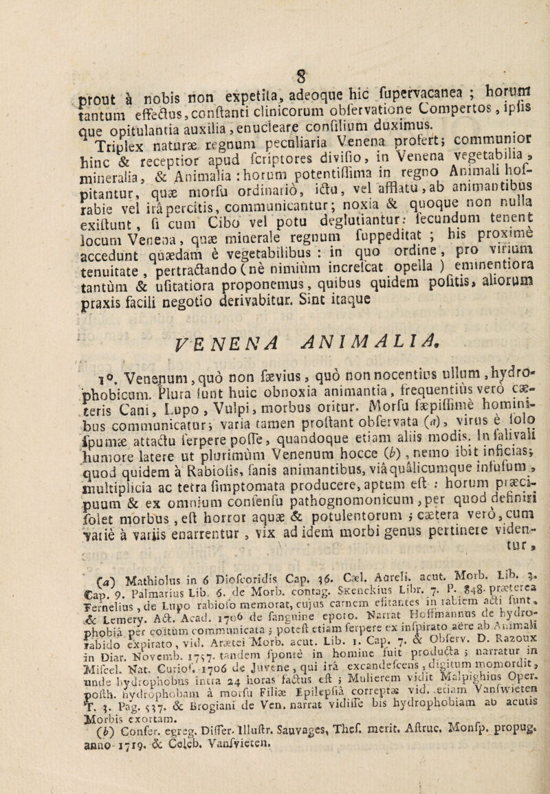 crout ^ nobis non expetita, adeoqiie hic fupemcanea ; horum tantum effeilus,conflanti clinicorum oblervatione Lompertos, iphs Que opitulantia auxilia 5 enucleare confllium duximus. Triplex naturae regnum peculiaria Venena protert; communior hinc & receptior apud fctiptores divido, in Venena vegetabilia » mineralia, & Animalia :hotum potentiflima in regno Animali hol- nitantur, quse morfu ordinatio, iflu, vel afflatu,ab animantibus rabie vel ira percitis, communicantur; noxia & quoque non nulla exiflunt, fl cum Cibo vel potu degluuantur; lecundum tenent locum Venena, quse minerale regnum fuppeditat ; his proxime accedunt quaedam e vegetabilibus ; in quo ord ne, pro virmm tenuitate, pertradandoCne nimium increlcat opella ) emmentiora tantum & ufitatiora proponemus , quibus quidem politis, aliorum praxis facili negotio derivabitur. Sint itaque VENENA ANIMALIA, 1®, Veusinuni 5 cjuo non feviusj quo non nocentius iilluni jhydro-' ■phobicum. Plura iunt huic obnoxia animantia, frequentius vero can¬ teris Cani, Lupo , Vulpi, morbus oritur, Morfu faepiffime homini¬ bus communicaturi varia tamen prodant obfervata (<t), virus e iolq fpum^ attadlu ierpere pofTe, quandoque etiam aliis modis. Inlaliya i humore latere ut plurimimi Venenum hocce (^) ,nemo ibit inficias^ quod quidem a Rabioiis, fanis animantibus, vi^iialicunique iniuium ? iiiultipiicia ac tetra fmiptomata producere, aptum eft .* horum pt^^ci- puum & ex omnium conieiifu pathognomonicum ,per quod deiinin folet morbus ,efl horror aquae & potulentorum j cetera vero, cuni •?aiie a variis enarrentur , vix ad idem morbi genus pertinere viden¬ tur. ■ (al Mathioliis in 6 Diofcoritlis Cap. ^6. Cal AarclL acnt. Morb. Lib. CaV 9. Palmarius Lib. 6- de Morb. cantag. SkcucIuus Libr. 7. ^ • 248-pt^terca Ternelms,de Lupo rabioib memorat, cujus carnem efitantes m rabiem aCti lunt^ .6c Lemery. Ad. Aeaci. 1706 de fangoine epoto. 'Nanat^ Hoiimaimns de hydro- chobia per coitum communicata , poteft etiam ferpere ex iniPirato aere ab Ammaji fabido expirato, vid. Ar3etci Morb. acut. Lib. i. Cap. 7- & in Diar. Novcnib. 17^7. tandem fponte in homine iuit produda j narratur m Mircel. jbTat. CurioC 1706 dc Juvene, qui ira excanderceos, digitum momordit, unde hydrophobus intra 24 horas fadtus eft i Mulierem vidit Maipighius Oper, pofth. liydrophobam i raotfu Fili3e Epikpfia corrept^ vid. .enarn VanfAVieten T. 4. Pag. & Brogiani de Vcn. narrat vidiiTe bis hydrophobiani ab acutis Morbis exortam. . r (^b) Confer, egreg. Differ, llliiftr. Sauvages, Thef. ment. Aftruc, Monfp, propug* anno 1719. <3c Celcb, Vanfvietcn.