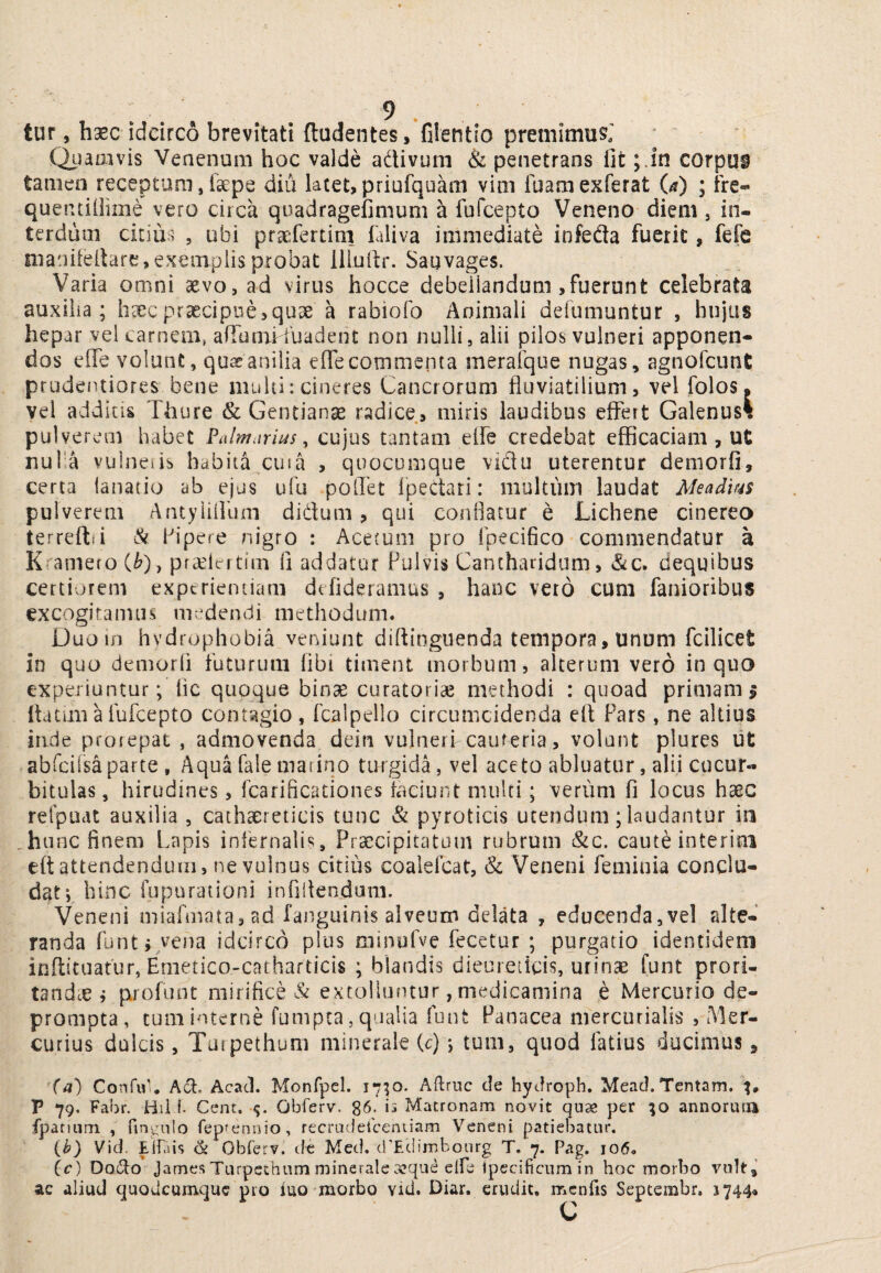 tur, haec idcirco brevitati (ludentes, filentio premimusj (i)aaivis Venenum hoc valde adivum & penetrans fit ;.in corpui tamen receptum, faepe diu lacet, priufquam vim fuamexferat (a) ; fre- quentiiiime vero circa quadragefimum a fufcepto Veneno diem , in¬ terdum citiiis , ubi praefertini faliva immediate infeda fuerit, fefe nianiiertare,exemplis probat lllullr. Sauvages. Varia omni aevo, ad virus hocce debellandum,fuerunt celebrata auxilia; heecprascipuejquae a rabiofo Animali defumuntur , hujus hepar vel carnem, afTamHuadent non nulli, alii pilos vulneri apponen¬ dos efie volunt, quae anilia elTe commenta meralque nugas, agnofcunt prudentiores bene muiii: cineres Cancrorum fluviatilium, vel folos. vel additis Thure & Gentiana radice, miris laudibus effert Galenus% • — pulverem habet Palmarius ^ cujus tantam elfe credebat efficaciam , ut nufa vulneiib habita cuia , quocumque vidu uterentur demorfi, certa ianatio ab ejus ufu polTet Ipedari: multum laudat Meadius pulverem Antyiillum didum, qui conflatur e Lichene cinereo terreftsi & Pipere nigro : Acetum pro fpecifico commendatur a K?'amefO C^), pfcCiertim fi addatur Pulvis Cantharidum, &c. dequibus certiorem experientiam defideramus , hanc veto cum fanioribus excogiramiis medendi methodum. Duo in hydrophobia veniunt diftinguenda tempora, unum fcilicet in quo demorfi futurum fibi timent morbum, alterum vero in quo experiuntur; lic quoque binae curatoriae methodi : quoad primam p flatimHbfcepto contagio, fcalpello circumcidenda eft Pars, ne altius inde prorepat , admovenda deiii vulnerf cauteria, volant plures ut abfcilsaparte , Aqua fale marino turgida, vel aceto abluatur, alii cucur¬ bitulas, hirudines, Tcarificationes faciunt multi; verum fi locus haec refpuat auxilia , cathaereticis tunc & pyroticis utendum; laudantur ia ,hunc finem Lapis infernalis. Praecipitatum rubrum &c. caute interini eft attendendum, ne vulnus citius coalefcat, & Veneni feminia conclu¬ dat; hinc fopurationi infiifendam. Veneni miafmata,ad fanguinis alveum delata , educenda,vel alte¬ randa funti vena idcirco plus minufve fecetur ; purgatio identidem inftituatur, Emetico-catharticis ; blandis dieureticis, urinae funt prori¬ tandae ; profunt mirifice extolluntur, medicamina e Mercurio de¬ prompta, tum interne fumpea , qualia funt Panacea mercuriaiis , Mer¬ curius dulcis, Tuipethum minerale (c); tum, quod latius ducimus, Confu'. Acad. Monfpel. 1710. Aftrnc de hyJroph. Mead.Tentam. P 79. Fabr. Hil f- Cent. •<;. Obferv. 86. is Matronam novit quae per ;o annoriuu fpatiiim , fingulo fepfennio, recrudetceniiam Veneni patiel^atur. {b) Vid. Elfais & Obferv. de Meti. d'Ec!imboiirg T. 7. Pag. 106. ic) Oq61o James Turpethum minerale aeque elfe Ipecificum in hoc morbo vult,' ac aliud quodeumque pro iuo morbo vid. Diar. erudit, mcnfis Septembr. 1744«