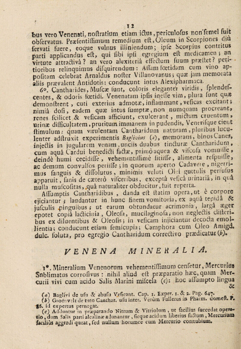 bus vero Venenati, noflratiuni etiam idm, periculofus nonTemel fuit obfervatus. Prcefentiltimum remedium eft,Oleum in Scorpiones fervati fuere, eoque vulnus iiliniendum; ipfe Scorpius contritus parti applicandas eft, qui fibi ipli egregium eft medicamen •, an wtute attradiva? an vero alexiteria eiFedum fuum praeltet / pea- ' tioribus relinquimus difquirendum : Aflam fetidam cum vino ap- pofitam celebrat Arnaldus nofter Villanovanus; qu^ jam memorata aliis praevalent Antidotis: conducunt intus Alexipharmaca. 60. Cantharides, Mufcae funt, coloris elegantef viridis, fplendei^ centes, Si odoris fetidi. Venenatam ipfis inelFe vim, plura fune quae demonftrent , cuti exterius admotae, inflammant, veficas excitant ^ nimia dofi, eadem quae intus fumptae,non numquam procreant? lenes fcilicet & veficam afficiunt, exulcerant , midura cruentum? urinae difficultatem, pruritum immanem in pudendis, Ventrifque cient ftimulum; quam virulentam Cantharidum naturam, pluribus lucu¬ lenter adftruxit experimentis Eaglivms C?)» memorans, binos Canes, injedis in jugularem venam .unciis duabus tindurae Cantharidum, cum aqua Cardui benedidi fadse, primoaquea yiicola vommfle ? deinde humi cecidiflTe , vehementiflime fltiilft, alimenta relpuiiiej ac demum convuHos periflle jin quorum aperto Cadavere , nigpri- mus fanguis & cliflTolutus, minimis veiuti Old guttulis perruius apparuit, fanis de caetero vifeeribus, excepta vefica urinaria, in qua nulla niurcofitas,.qui naturaliter obducitur,iuit reperta. AflTamptis Cantharidibus , danda eft ftatim opera,ut^ e corpore ejiciantur,- laudantur in. hunc finem vomitoria, ex aqua tepidi ^ jufculis 4}inguibus j ut carum obtundatur acrimonia, larga ^get epotet copia ladicinia , Oleofa, mucilaginofai non negledis difteri- bus ex diluentibus & Oleofis; in veficam injiciantur decoda ernol- lientiaj conducunt etiam femicupia^ Camphora cum Qleo Amigd. dulc. foluta, pro egregio Cantharidum corredivo prodicatur VENENA mineralia. 'i®. Mineralium Venenorum vehementiffimum cenfeturj Merciirids Snblimatus corrofivus: nihil aliud eft praeparatio hoc, quam Mer¬ curii vivi cum acido Salis Alarini mifcela (r): hoc affumpto lingua dC M Baalivi de ufii &' abufu Veficant. Cap. I. Exper. i. & 2. Pag. «47. . (i) Groenv^lt cle tato Canthar. ufu inter. Verum Fallerus i» Phacm, uomclt, F# $6. ici expertus pernegat. , (c) AdJuntur in praeparancio FJitrum & VitrioUim , ut facilius fucceeJat opera¬ tio , dum Salis parti alcalina? adunantur, (icque acidum liberius fa^um , MercunviiQ faedius aggtvdi queat j fcd jiulium liorumce cum Mercurio conjiubium* >