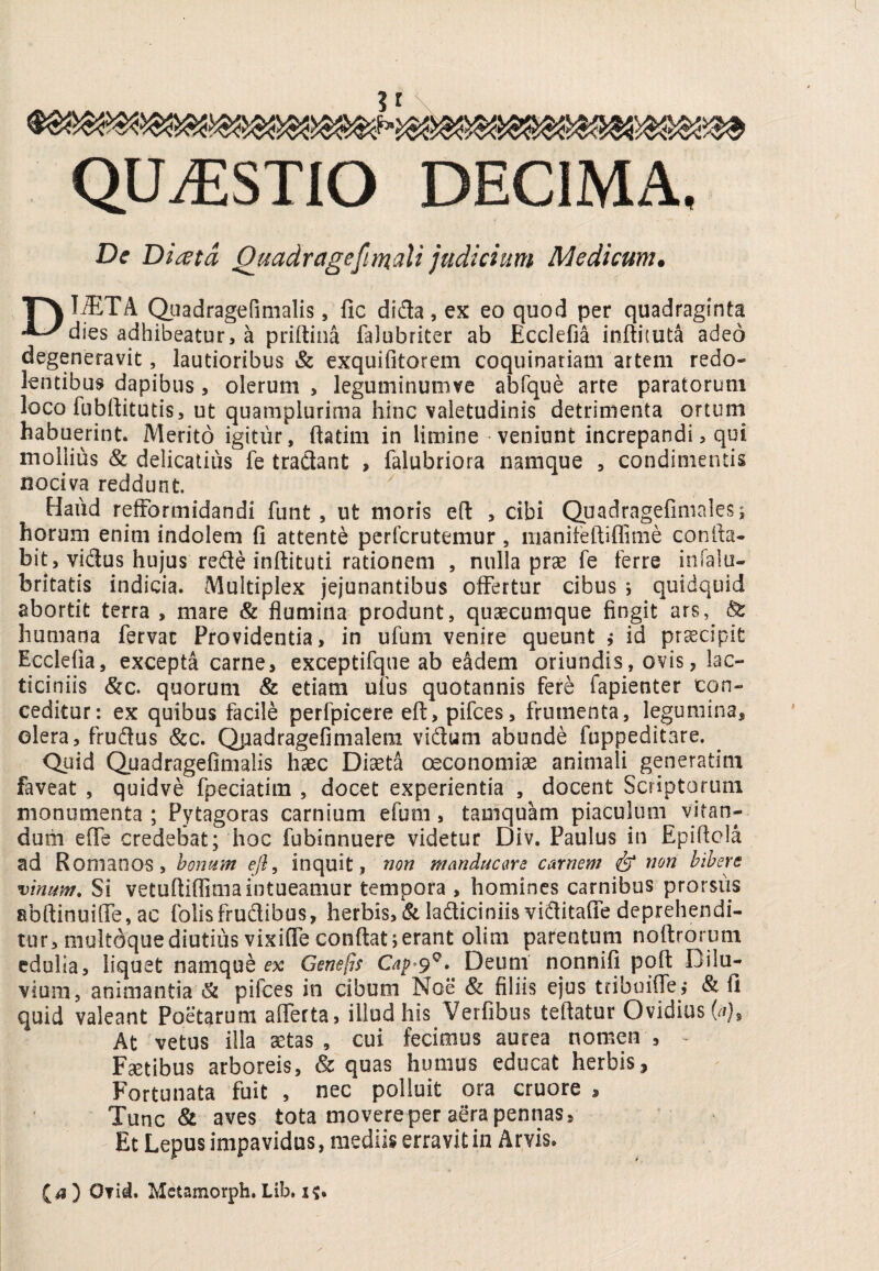 QUiESTlO DECIMA. Dc Di^ta Qtmdragefiraoili judicium Medicum. l^TA Qjadragerimalis, fic dida , ex eo quod per quadraginta dies adhibeatur, a priftina falubriter ab Ecclefia inftituta adeo degeneravit, lautioribus & exquifitorem coquinariam artem redo¬ lentibus dapibus, olerum , leguminuiiive abfque arte paratorum loco fubftitutis, ut quampiurima hinc valetudinis detrimenta ortum^ habuerint. Merito igitur, ftatim in limine veniunt increpandi, qui mollius & delicatius fe tradant , falubriora namque , condimentis nociva reddunt. Haud relFormidandi funt , ut moris efl: , cibi Quadragefimales; horum enim indolem fi attente pcrfcrutemur, iiianifeftiffime confia- bit, vidus hujus rede inftituti rationem , nulla prae fe ferre infalu- britatis indicia. Multiplex jejunantibus offertur cibus j quidquid abortit terra , mare & flumina produnt, quaecumque fingit ars, ^ humana fervar Providentia, in ufum venire queunt ^ id praecipit Ecclefia, excepta carne, exceptifque ab eadem oriundis, ovis, lac- ticiniis &c. quorum & etiam ufus quotannis fere fapienter con¬ ceditur: ex quibus facile perfpicere efl, pifces, frumenta, legumina, olera, frudus &c. Qpadragefimalem vidum abunde fuppeditare. Qnid Quadragefimalis haec Diaeta oeconomiae animali generatim faveat , quidve fpeciatim , docet experientia , docent Scriptorum monumenta ; Pytagoras carnium efum, tamquam piaculum vitan¬ dum effe credebat; hoc fubinnuere videtur Div. Paulus in Epifiela ad Romanos , honum ejl, inquit, non manducare carnem & non bibere vinum. Si vetufiiflima intueamur tempora , homines carnibus prorsiis abftinuilfe, ac folisfrudibus, herbis, & ladiciniisviditafie deprehendi¬ tur, multdque diutius vixiflTe confiat 5 erant olim parentum nofirorum edulia, liquet namque e% Genefis Deum nonnifi pqfi Dilu¬ vium, animantia & pifces in cibum Noe & filiis ejus tribuilp?, & fi quid valeant Poetarum afferta, illud his Verfibus teftatur Ovidius (/r). At vetus illa a::tas , cui fecimus aurea nomen . Fatibus arboreis, & quas humus educat herbis. Fortunata fuit , nec polluit ora cruore , Tunc aves tota movere per aera pennas. Et Lepus impavidus, mediis erravit in Arvis. ) Ofid. Metamorph. Lib, i?.