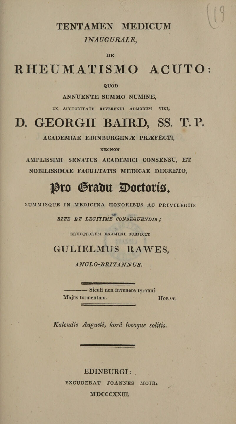 INAUGURAIE, DE RHEUMATISMO ACUTO QUOD ANNUENTE SUMMO NUMINE, EX AUCTORITATE REVERENDI ADMODUM VIRI, D, GEORGII BAIRD, SS. T.P. ACADEMIAE EDINBURGEN^ PRAEFECTI, NECNON AMPLISSIMI SENATUS ACADEMICI CONSENSU, ET NOBILISSIMAE FACULTATIS MEDICAE DECRETO, l&amp;ro iDoctoris, SUMMISQUE IN MEDICINA HONORIBUS AC PRIVILEGIIS BITE ET LEGITIME CONSEQUENDIS; ERUDITORUM EXAMINI SUBJICIT GULIELMUS RAWES, ANGLO-BRtTANNUS. -Siculi non invenere tyranni Majus tormentum. Horat. Kalendis Augustiy hora locoque solitis. EDINBURGI: , EXCUDEBAT JOANNES MOIR» MDCCCXXIII.
