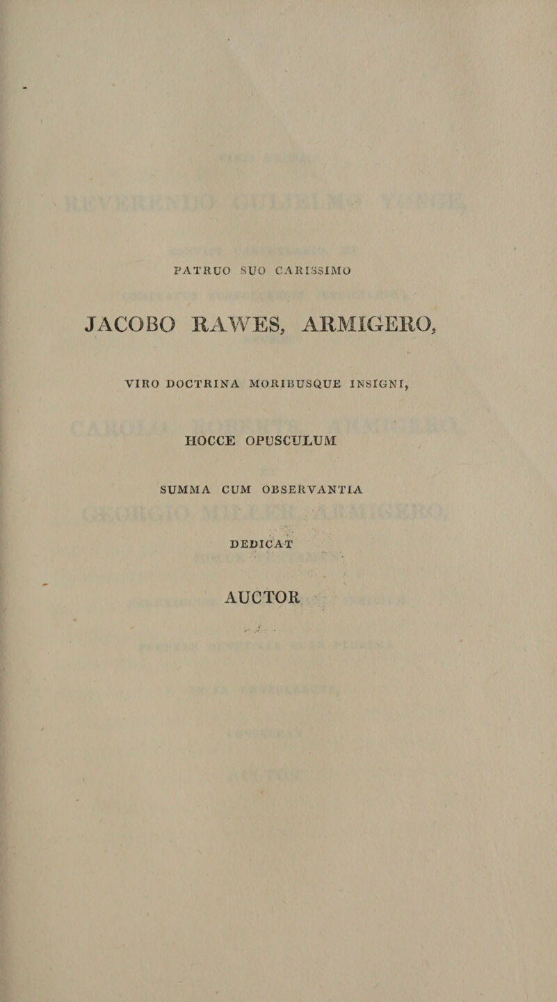 PATRUO SUO CARISSIMO JACOBO RAWES, ARMIGERO, VIRO DOCTRINA MORIBUSQUE INSIGNI, HOCCE OPUSCULUM SUMMA CUM OBSERVANTIA DEDICAT