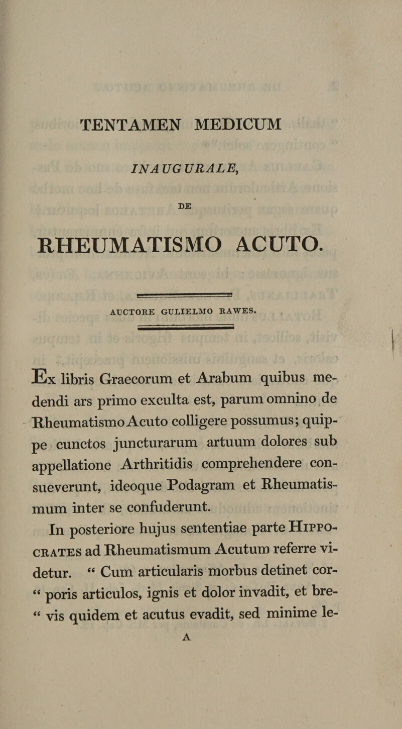 IN A UG URALE, 0 DE RHEUMATISMO ACUTO. AUCTORE GULIELMO RAWES. Ex libris Graecorum et Arabum quibus me¬ dendi ars primo exculta est, parum omnino de - Rheumatismo Acuto colligere possumus; quip¬ pe cunctos juncturarum artuum dolores sub appellatione Arthritidis comprehendere con¬ sueverunt, ideoque Podagram et Rheumatis¬ mum inter se confuderunt. In posteriore hujus sententiae parte Hippo¬ crates ad Rheumatismum Acutum referre vi¬ detur. “ Cum articularis morbus detinet cor- poris articulos, ignis et dolor invadit, et bre- vis quidem et acutus evadit, sed minime le- A