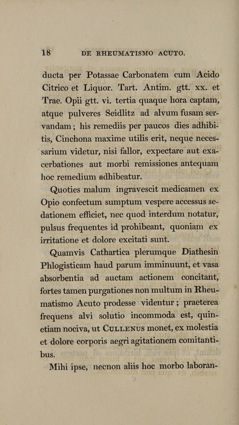 ducta per Potassae Carbonatem cum Acido Citrico et Liquor. Tart. Antim. gtt. xx. et Trae. Opii gtt. vi. tertia quaque hora captam, atque pulveres Seidlitz ad alvum fusam ser¬ vandam ; his remediis per paucos dies adhibi¬ tis, Cinchona maxime utilis erit, neque neces¬ sarium videtur, nisi fallor, expectare aut exa¬ cerbationes aut morbi remissiones antequam hoc remedium adhibeatur. Quoties malum ingravescit medicamen ex Opio confectum sumptum vespere accessus se¬ dationem efficiet, nec quod interdum notatur, pulsus frequentes id prohibeant, quoniam ex irritatione et dolore excitati sunt. Quamvis Cathartica plerumque Diathesin Phlogisticam haud parum imminuunt, et vasa absorbentia ad auctam actionem concitant, fortes tamen purgationes non multum in Rheu¬ matismo Acuto prodesse videntur ; praeterea frequens alvi solutio incommoda est, quin- etiam nociva, ut Cullenus monet, ex molestia et dolore corporis aegri agitationem comitanti¬ bus. Mihi ipse, necnon aliis hoc morbo laboran-