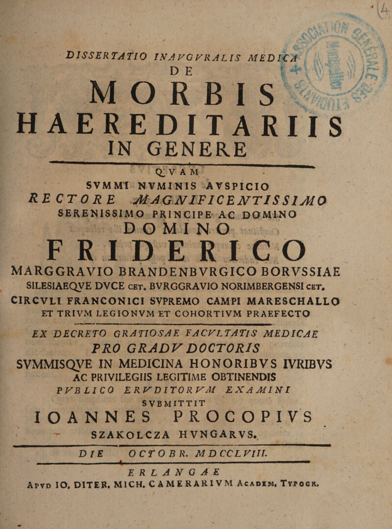 DISSERTATIO IN A VG FRA LIS MEDICA MORBIS HAEREDITARII S IN GENERE Q_ V A M ■ SVMMI NVMINIS AVSPICIO rectore magnificentissimo SERENISSIMO PRINCIPE-AC DOMINO DOMINO FRIDERICO MARGGRAVIO BRANDENBVRGICO BORVSSIAE SILESIAEQVE DVCE cet. BVRGGRAVIO NORIMBERGENSI cet. CIRCVLI FRANCON1C1 SVPREMO CAMPI MARESCHALLO ET TRIVM LEGIONVM ET COHORTIVM PRAEFECTO EX DECRETO GRATIOSAE FACFLTATIS MEDICAE PRO GRADVDOCTORIS SVMMISQVE IN MEDICINA HONORIBVS IVRIBVS AC PRIVILEGIIS LEGITIME OBTINENDIS PFBLICO ERFDITORFM EXAMINI SVB MITTIT IOANNES PROCOPIVS SZAKOLCZA HVNGARVS. d Te octobr. mdccl fi ii. - . ..-y- I ■ — ■ ' ERLANGAE Aptd IO. DITER. M1CH. CAMERARIVM Acadim. Typocr.