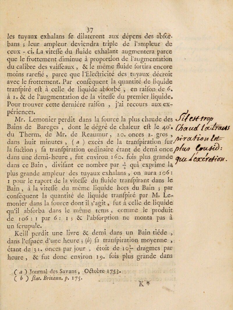 JÙ, e^trojif ^37 les tuyaux exhalans fe dilateront aux dépens des abfor- bans j leur ampleur deviendra triple de l’ampleur de ceux - ci. La vitelle du fluide exhalant augmentera parce que le frottement diminue à proportion de l'augmentation du calibre des vaifleaux , ôc le même fluide lortira encore moins raréfié , parce que l’Ereélricité des tuyaux décroit avec le frottement. Par conféquent la quantité de liquide tranfpiré efl: à celle de liquide abforbé , en raifon de à I. & de l’augmentation de la vitefle du premier liquide* Pour trouver cette dernière raifon , j’ai recours aux ex¬ périences. Mr. Lemonîer perdit dans la iburce la plus chaude des Bains de Bareges , dont le dégré de chaleur eft le 40’. CAoccceC du Therm. de Mr. de Reauinur , 20. onces 2. gros 5 ^ 7* • / \ ^jï r ^ ^ r ^ dans liuît minutes , ( ^ ) exces de la tranlpiration iiir/ - la fudion 3 fa tranfpiration ordinaire étant de demi oncey^m^ dans une demi-heure , fut envirou i^'o. fois plus grande dans ce Bain , divifant ce nombre par ^ qui exprime la ' plus grande ampleur des tuyaux exhalans , on aura I pour le raport de la vitefle du fluide tranfpirant dans le Bain , à la vitefle du même liquide hors du Bain 5 p^r conféquent la quantité de liquide tranfpiré par M. Le- monier dans la four ce dont il s’agit, fut à celle de liquide qu’il abforba dans le même tcms , eomme le produit de io<^ : I par 6: 15 & l’abforption ne monta pas à un fcrupule. Keil! perdit une livre ôc demi dans un Bain tiède ^ dans l’efpace d’une heure 5 (^) fa tranfpiration moyenne , étant de 31. onces par jour , étoit de 10^- dragmes par heure , 6c fut donc environ 15?. fois plus grande dans ^ ) Journal des Savans, Oélobre 1753. C ^ ) Jïat, Britann, 175.