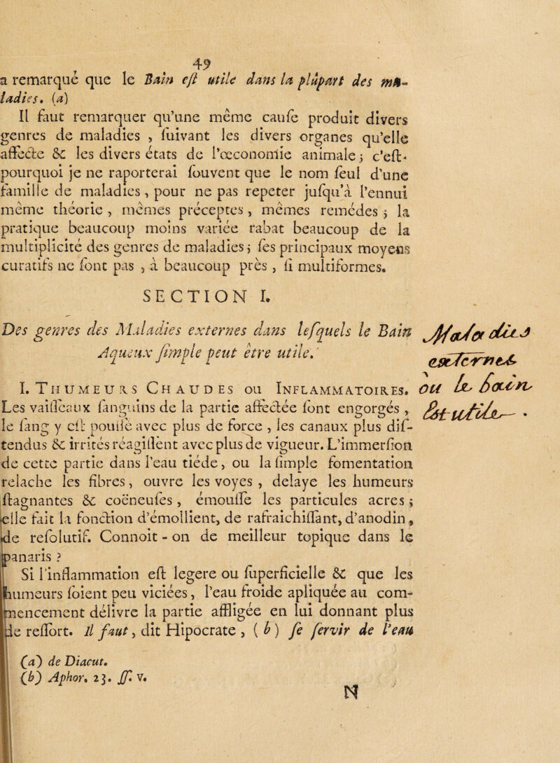 a remarqué que le eft utik dms plâpârt des iadies* U] Il faut remarquer qu’une même caufe produit divers genres de maladies 5 fuivant les divers organes qu’elle affecte &c les divers états de Tceconomie animale 5 c’eft- pourquoi je ne raporterai fouvent que le nom feul d’une ïamille de maladies, pour ne pas répéter jufqu’à l’ennui même théorie , mêmes préceptes, mêmes remèdes 5 la pratique beaucoup moins variée rabat beaucoup de la multiplicité des genres de maladies. Tes principaux moyens curatifs ne font pas , à beaucoup près, il multiformes. SECTION L ou Des ge?2res des Maladies exterms dans lefquels le Bain Aqueux fimf le peut être utile.' LThumeuxs Chaudes ou Inflammatoieces. Les vaifleaux fangiiins de la partie affectée font engorgés , le lang y cit pouiié avec plus de force , les canaux plus dif- tendus & irrités réagillènt avec plus de vigueur. L’immerfion de cette partie dans l’eau tiède, ou laiîmple fomentation relâche les fibres, ouvre les voyes , délayé les humeurs ftagnantes 6c coëneufes, émouifo les particules acres ; elle fait la fonction d’émollient, de rafraichiffànt, d’anodin, (de refoliitif. Connoit - 011 de meilleur topique dans le panaris ? Si rinflammation eft legere ou fiiperficielle & que les humeurs foient peu viciées, l’eau froide apliquée au com¬ mencement délivre la partie affligée en lui donnant plus ^e reflbrt. il , dit Hipocrate , {b) fe fervir de Vem O) de Dtacut. (JA) Aphor^ 23. JJlv, n